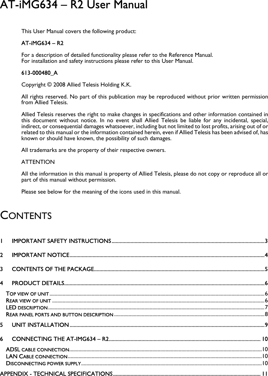 AT-iMG634 – R2 User Manual This User Manual covers the following product: AT-iMG634 – R2 For a description of detailed functionality please refer to the Reference Manual.  For installation and safety instructions please refer to this User Manual. 613-000480_A Copyright © 2008 Allied Telesis Holding K.K. All rights reserved. No part of this publication may be reproduced without prior written permission from Allied Telesis. Allied Telesis reserves the right to make changes in specifications and other information contained in this document without notice. In no event shall Allied Telesis be liable for any incidental, special, indirect, or consequential damages whatsoever, including but not limited to lost profits, arising out of or related to this manual or the information contained herein, even if Allied Telesis has been advised of, has known or should have known, the possibility of such damages. All trademarks are the property of their respective owners. ATTENTION All the information in this manual is property of Allied Telesis, please do not copy or reproduce all or part of this manual without permission.  Please see below for the meaning of the icons used in this manual.   CONTENTS  1 IMPORTANT SAFETY INSTRUCTIONS.................................................................................................................3 2 IMPORTANT NOTICE................................................................................................................................................4 3 CONTENTS OF THE PACKAGE..............................................................................................................................5 4 PRODUCT DETAILS....................................................................................................................................................6 TOP VIEW OF UNIT ...................................................................................................................................................................6 REAR VIEW OF UNIT .................................................................................................................................................................6 LED DESCRIPTION....................................................................................................................................................................7 REAR PANEL PORTS AND BUTTON DESCRIPTION ..................................................................................................................8 5 UNIT INSTALLATION ................................................................................................................................................9 6 CONNECTING THE AT-IMG634 – R2................................................................................................................ 10 ADSL CABLE CONNECTION..................................................................................................................................................10 LAN CABLE CONNECTION...................................................................................................................................................10 DISCONNECTING POWER SUPPLY.........................................................................................................................................10 APPENDIX - TECHNICAL SPECIFICATIONS............................................................................................................. 11 