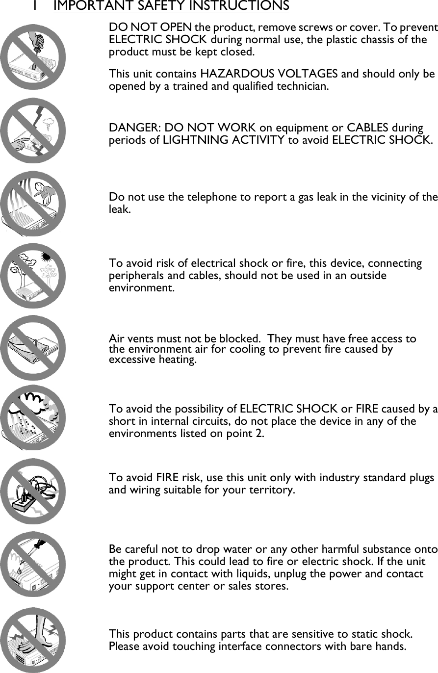  1 IMPORTANT SAFETY INSTRUCTIONS  DO NOT OPEN the product, remove screws or cover. To prevent ELECTRIC SHOCK during normal use, the plastic chassis of the product must be kept closed. This unit contains HAZARDOUS VOLTAGES and should only be opened by a trained and qualified technician.   DANGER: DO NOT WORK on equipment or CABLES during periods of LIGHTNING ACTIVITY to avoid ELECTRIC SHOCK.  Do not use the telephone to report a gas leak in the vicinity of the leak.  To avoid risk of electrical shock or fire, this device, connecting peripherals and cables, should not be used in an outside environment.  Air vents must not be blocked.  They must have free access to the environment air for cooling to prevent fire caused by excessive heating.  To avoid the possibility of ELECTRIC SHOCK or FIRE caused by a short in internal circuits, do not place the device in any of the environments listed on point 2.  To avoid FIRE risk, use this unit only with industry standard plugs and wiring suitable for your territory.   Be careful not to drop water or any other harmful substance onto the product. This could lead to fire or electric shock. If the unit might get in contact with liquids, unplug the power and contact your support center or sales stores.   This product contains parts that are sensitive to static shock.  Please avoid touching interface connectors with bare hands. 