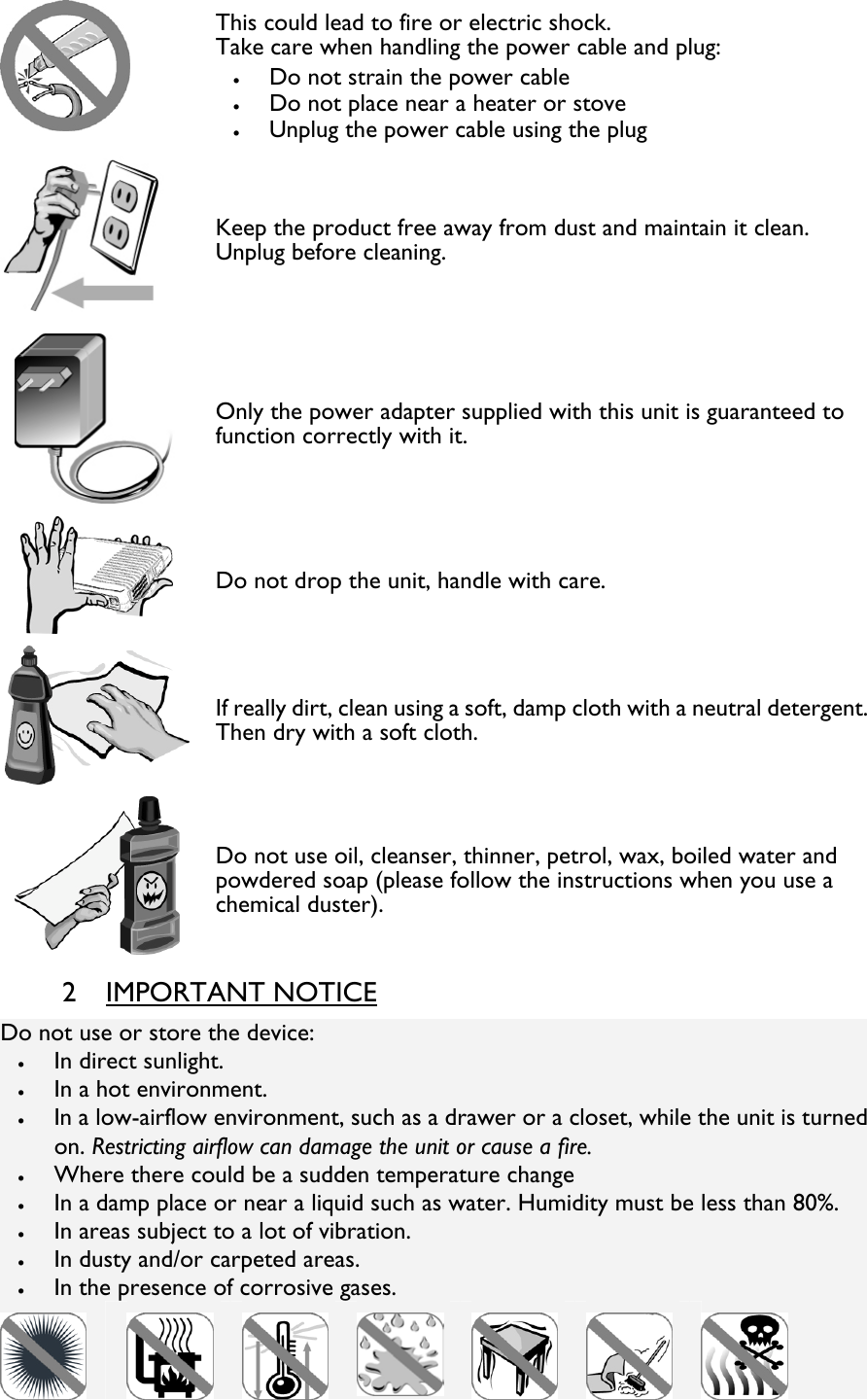  This could lead to fire or electric shock. Take care when handling the power cable and plug: • Do not strain the power cable • Do not place near a heater or stove • Unplug the power cable using the plug  Keep the product free away from dust and maintain it clean.  Unplug before cleaning.  Only the power adapter supplied with this unit is guaranteed to function correctly with it.  Do not drop the unit, handle with care.  If really dirt, clean using a soft, damp cloth with a neutral detergent.Then dry with a soft cloth.  Do not use oil, cleanser, thinner, petrol, wax, boiled water and powdered soap (please follow the instructions when you use a chemical duster). 2 IMPORTANT NOTICE Do not use or store the device: • In direct sunlight. • In a hot environment. • In a low-airflow environment, such as a drawer or a closet, while the unit is turned on. Restricting airflow can damage the unit or cause a fire. • Where there could be a sudden temperature change • In a damp place or near a liquid such as water. Humidity must be less than 80%. • In areas subject to a lot of vibration. • In dusty and/or carpeted areas. • In the presence of corrosive gases.           