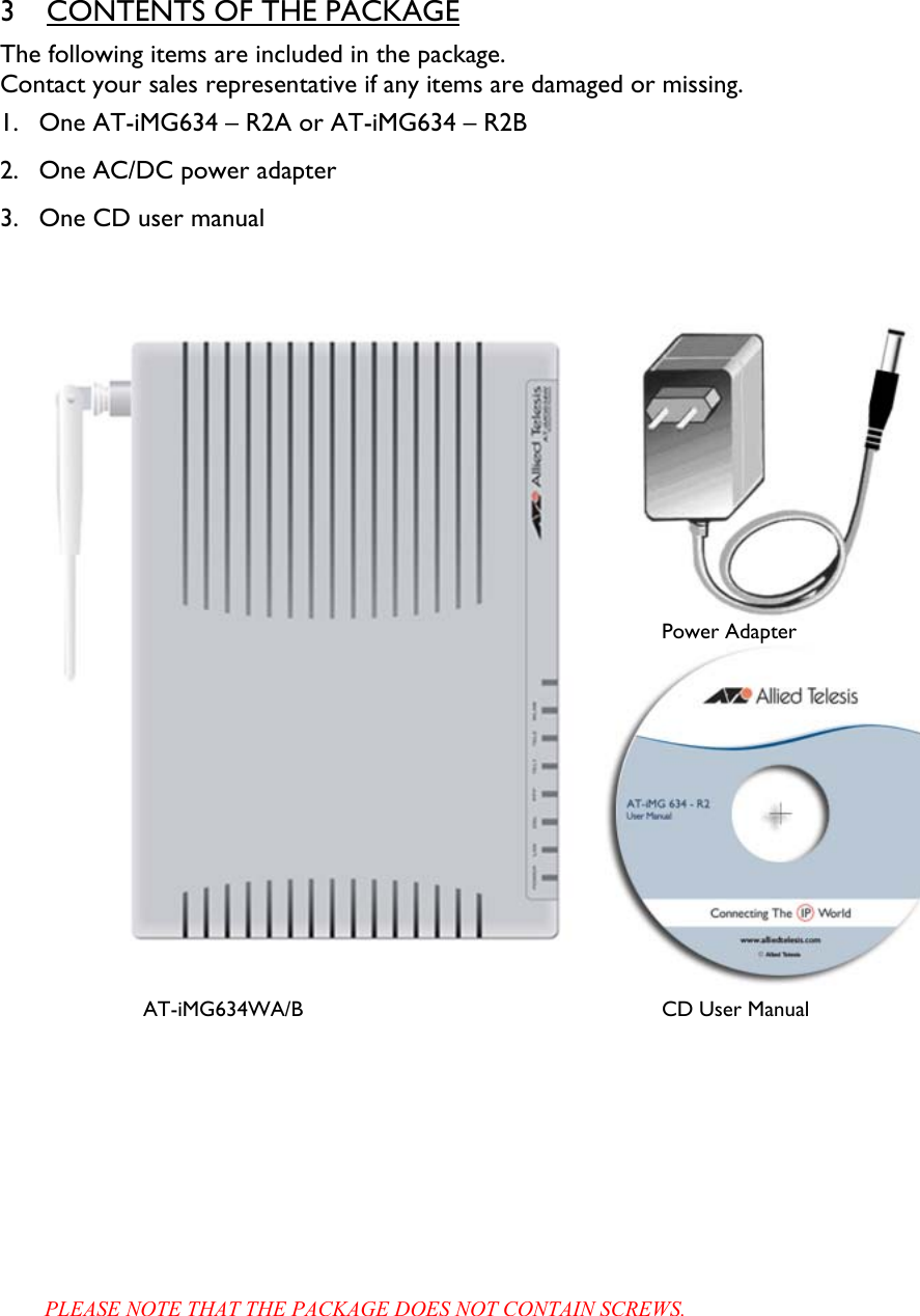 3 CONTENTS OF THE PACKAGE The following items are included in the package. Contact your sales representative if any items are damaged or missing. 1. One AT-iMG634 – R2A or AT-iMG634 – R2B 2. One AC/DC power adapter  3. One CD user manual      PLEASE NOTE THAT THE PACKAGE DOES NOT CONTAIN SCREWS. CD User Manual Power Adapter AT-iMG634WA/B 