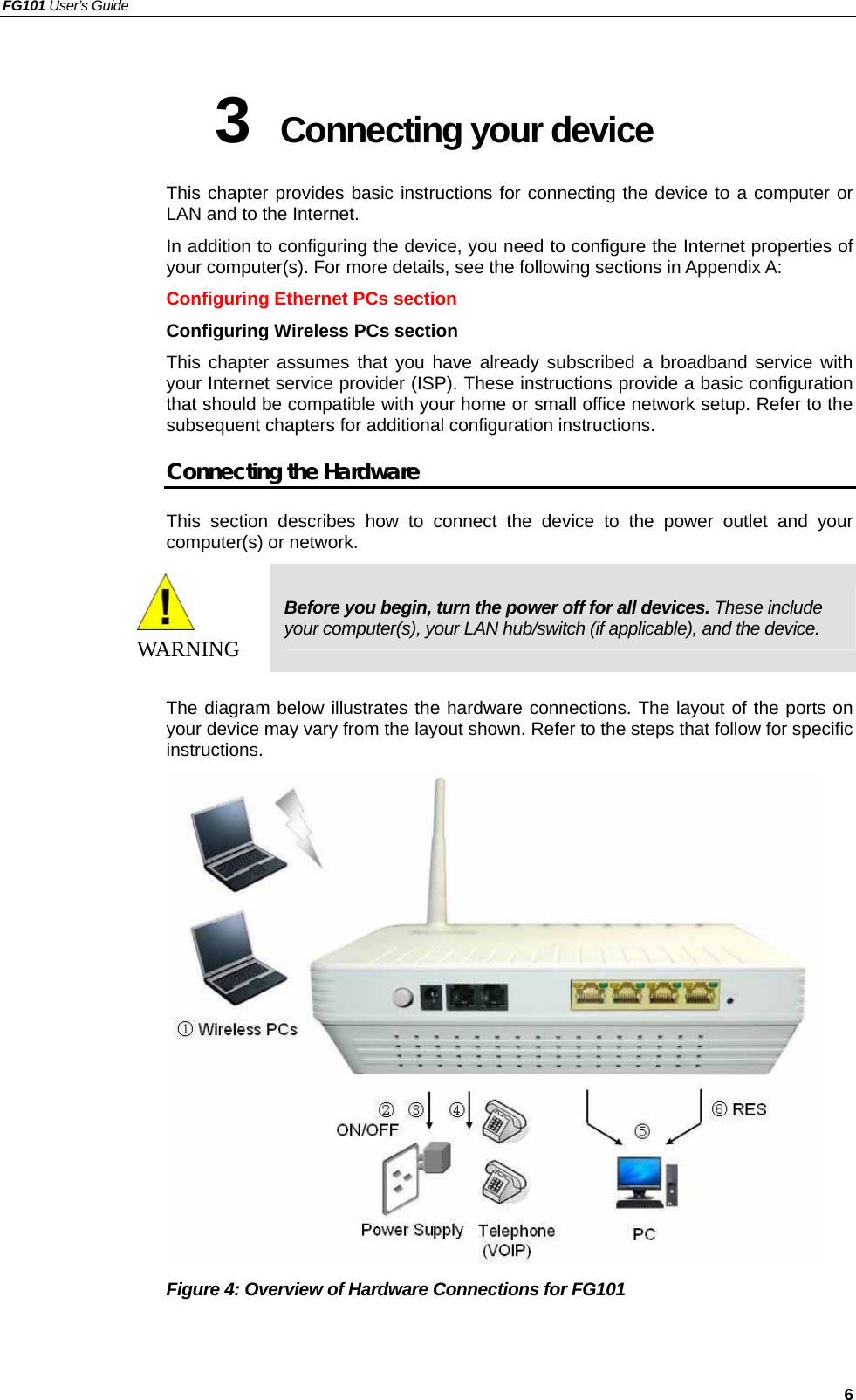 FG101 User’s Guide   6 3  Connecting your device   This chapter provides basic instructions for connecting the device to a computer or LAN and to the Internet. In addition to configuring the device, you need to configure the Internet properties of your computer(s). For more details, see the following sections in Appendix A: Configuring Ethernet PCs section Configuring Wireless PCs section This chapter assumes that you have already subscribed a broadband service with your Internet service provider (ISP). These instructions provide a basic configuration that should be compatible with your home or small office network setup. Refer to the subsequent chapters for additional configuration instructions. Connecting the Hardware This section describes how to connect the device to the power outlet and your computer(s) or network.  WAR NI NG  Before you begin, turn the power off for all devices. These include your computer(s), your LAN hub/switch (if applicable), and the device.  The diagram below illustrates the hardware connections. The layout of the ports on your device may vary from the layout shown. Refer to the steps that follow for specific instructions.  Figure 4: Overview of Hardware Connections for FG101 