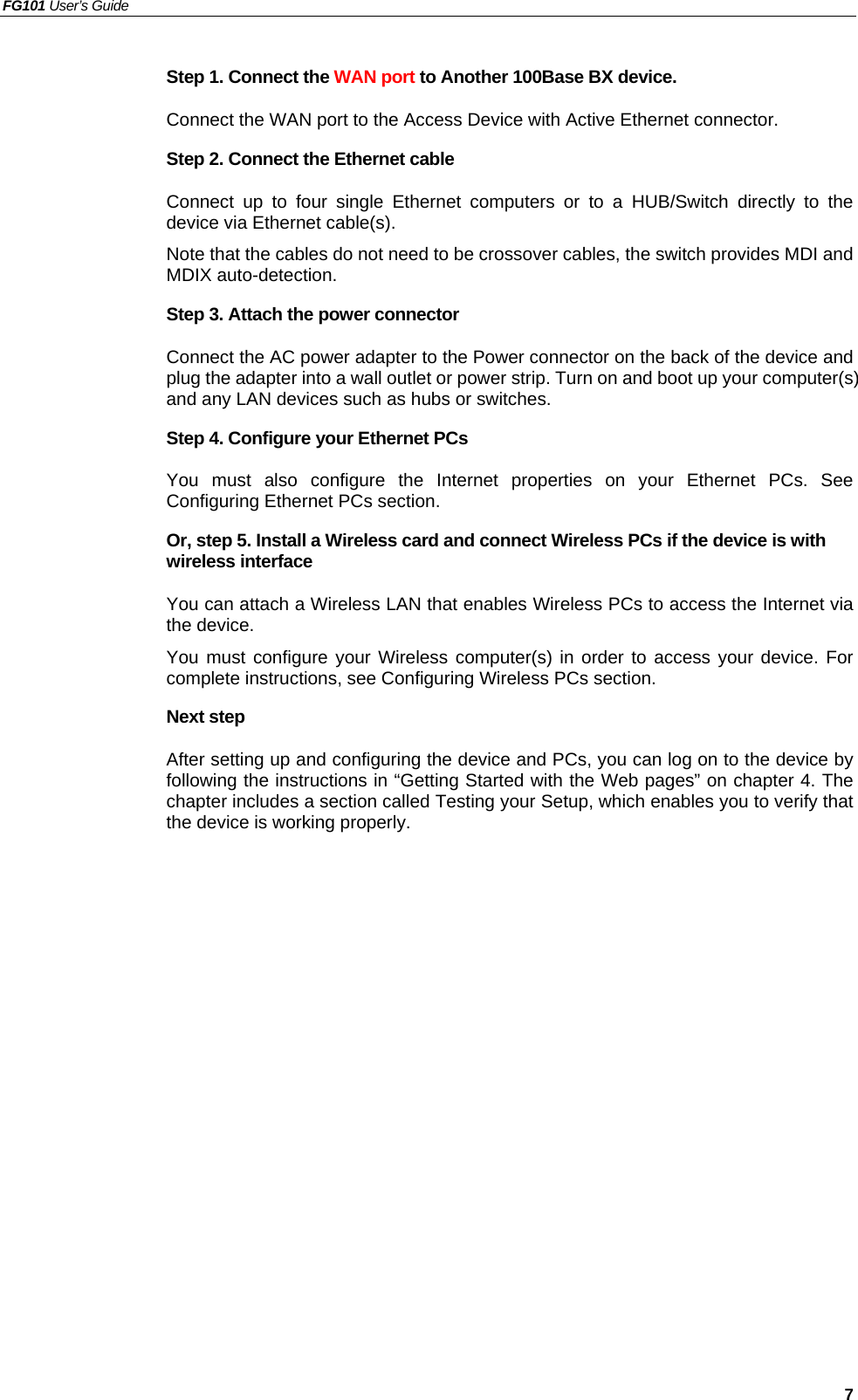 FG101 User’s Guide   7 Step 1. Connect the WAN port to Another 100Base BX device. Connect the WAN port to the Access Device with Active Ethernet connector. Step 2. Connect the Ethernet cable   Connect up to four single Ethernet computers or to a HUB/Switch directly to the device via Ethernet cable(s). Note that the cables do not need to be crossover cables, the switch provides MDI and MDIX auto-detection. Step 3. Attach the power connector Connect the AC power adapter to the Power connector on the back of the device and plug the adapter into a wall outlet or power strip. Turn on and boot up your computer(s) and any LAN devices such as hubs or switches.   Step 4. Configure your Ethernet PCs You must also configure the Internet properties on your Ethernet PCs. See Configuring Ethernet PCs section. Or, step 5. Install a Wireless card and connect Wireless PCs if the device is with wireless interface You can attach a Wireless LAN that enables Wireless PCs to access the Internet via the device.   You must configure your Wireless computer(s) in order to access your device. For complete instructions, see Configuring Wireless PCs section. Next step After setting up and configuring the device and PCs, you can log on to the device by following the instructions in “Getting Started with the Web pages” on chapter 4. The chapter includes a section called Testing your Setup, which enables you to verify that the device is working properly. 