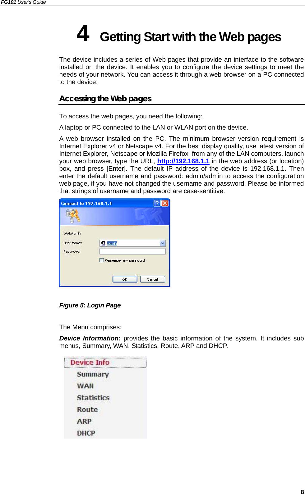 FG101 User’s Guide   8 4  Getting Start with the Web pages The device includes a series of Web pages that provide an interface to the software installed on the device. It enables you to configure the device settings to meet the needs of your network. You can access it through a web browser on a PC connected to the device. Accessing the Web pages To access the web pages, you need the following: A laptop or PC connected to the LAN or WLAN port on the device. A web browser installed on the PC. The minimum browser version requirement is Internet Explorer v4 or Netscape v4. For the best display quality, use latest version of Internet Explorer, Netscape or Mozilla Firefox. from any of the LAN computers, launch your web browser, type the URL, http://192.168.1.1 in the web address (or location) box, and press [Enter]. The default IP address of the device is 192.168.1.1. Then enter the default username and password: admin/admin to access the configuration web page, if you have not changed the username and password. Please be informed that strings of username and password are case-sentitive.   Figure 5: Login Page  The Menu comprises: Device Information: provides the basic information of the system. It includes sub menus, Summary, WAN, Statistics, Route, ARP and DHCP.         