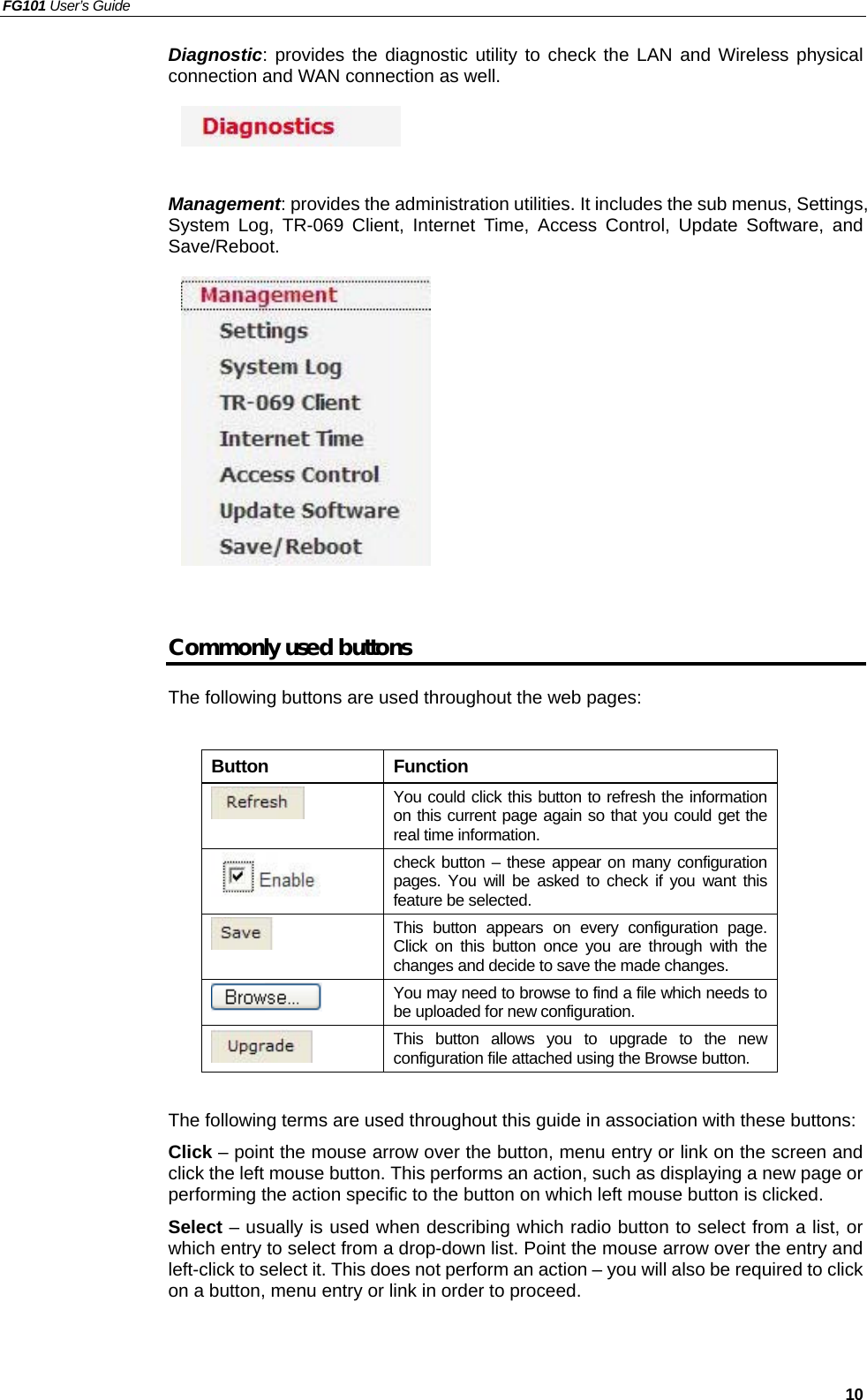 FG101 User’s Guide   10 Diagnostic: provides the diagnostic utility to check the LAN and Wireless physical connection and WAN connection as well.      Management: provides the administration utilities. It includes the sub menus, Settings, System Log, TR-069 Client, Internet Time, Access Control, Update Software, and Save/Reboot.            Commonly used buttons The following buttons are used throughout the web pages:  Button Function  You could click this button to refresh the information on this current page again so that you could get the real time information.  check button – these appear on many configuration pages. You will be asked to check if you want this feature be selected.  This button appears on every configuration page. Click on this button once you are through with the changes and decide to save the made changes.  You may need to browse to find a file which needs to be uploaded for new configuration.  This button allows you to upgrade to the new configuration file attached using the Browse button.  The following terms are used throughout this guide in association with these buttons: Click – point the mouse arrow over the button, menu entry or link on the screen and click the left mouse button. This performs an action, such as displaying a new page or performing the action specific to the button on which left mouse button is clicked. Select – usually is used when describing which radio button to select from a list, or which entry to select from a drop-down list. Point the mouse arrow over the entry and left-click to select it. This does not perform an action – you will also be required to click on a button, menu entry or link in order to proceed.    