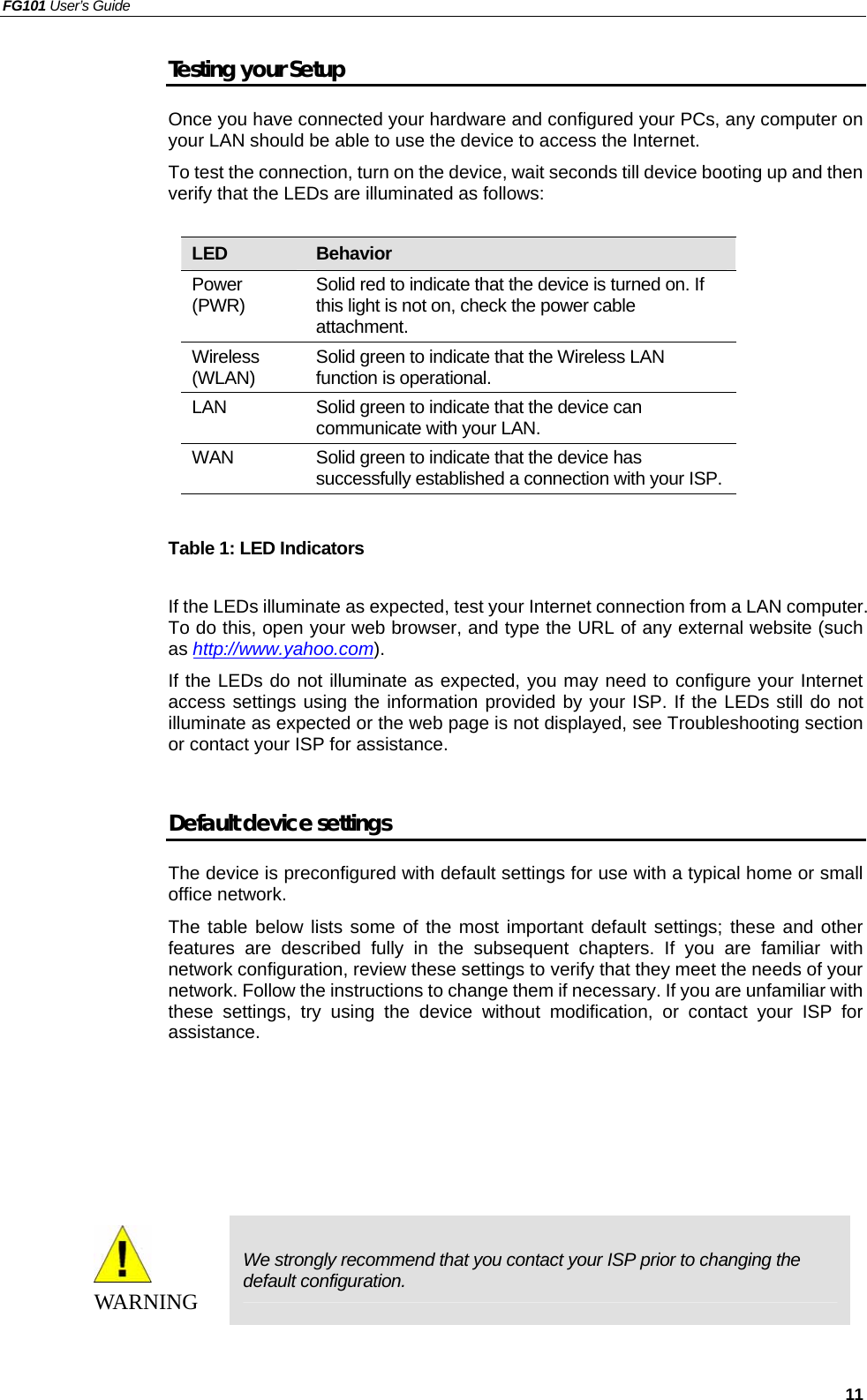 FG101 User’s Guide   11 Testing your Setup Once you have connected your hardware and configured your PCs, any computer on your LAN should be able to use the device to access the Internet. To test the connection, turn on the device, wait seconds till device booting up and then verify that the LEDs are illuminated as follows:  LED  Behavior Power (PWR)  Solid red to indicate that the device is turned on. If this light is not on, check the power cable attachment. Wireless (WLAN)  Solid green to indicate that the Wireless LAN function is operational. LAN  Solid green to indicate that the device can communicate with your LAN. WAN  Solid green to indicate that the device has successfully established a connection with your ISP.  Table 1: LED Indicators  If the LEDs illuminate as expected, test your Internet connection from a LAN computer. To do this, open your web browser, and type the URL of any external website (such as http://www.yahoo.com).  If the LEDs do not illuminate as expected, you may need to configure your Internet access settings using the information provided by your ISP. If the LEDs still do not illuminate as expected or the web page is not displayed, see Troubleshooting section or contact your ISP for assistance.  Default device settings The device is preconfigured with default settings for use with a typical home or small office network. The table below lists some of the most important default settings; these and other features are described fully in the subsequent chapters. If you are familiar with network configuration, review these settings to verify that they meet the needs of your network. Follow the instructions to change them if necessary. If you are unfamiliar with these settings, try using the device without modification, or contact your ISP for assistance.       WAR NI NG  We strongly recommend that you contact your ISP prior to changing the default configuration.   