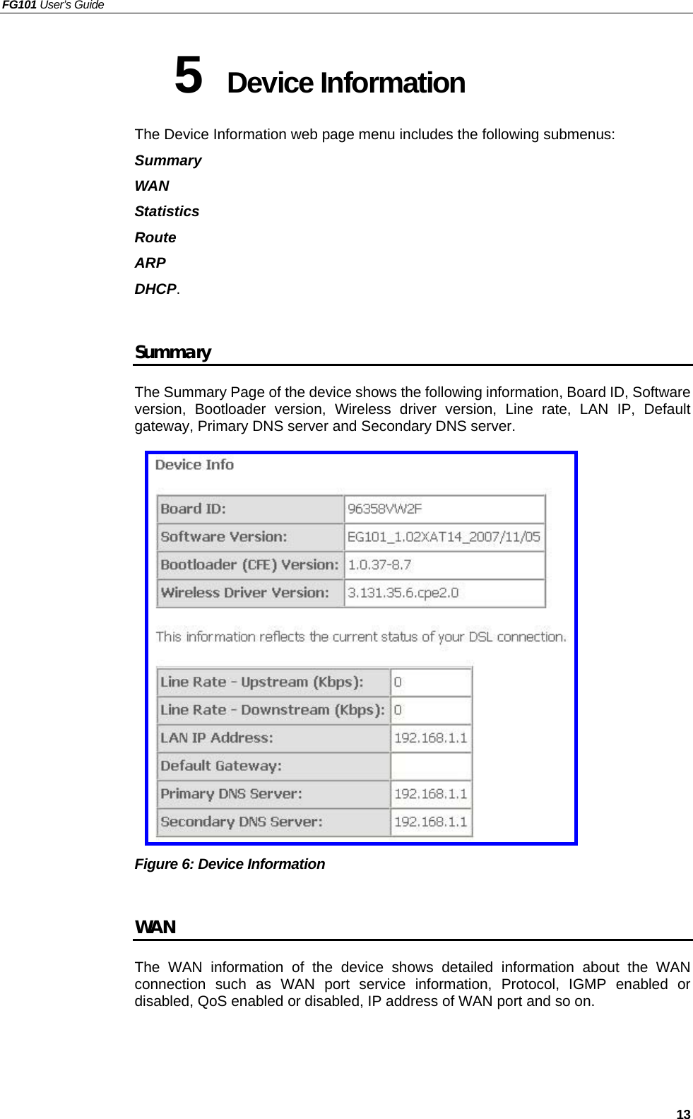 FG101 User’s Guide   13 5  Device Information The Device Information web page menu includes the following submenus:   Summary WAN Statistics Route ARP DHCP.  Summary The Summary Page of the device shows the following information, Board ID, Software version, Bootloader version, Wireless driver version, Line rate, LAN IP, Default gateway, Primary DNS server and Secondary DNS server.                   Figure 6: Device Information    WAN The WAN information of the device shows detailed information about the WAN connection such as WAN port service information, Protocol, IGMP enabled or disabled, QoS enabled or disabled, IP address of WAN port and so on.    