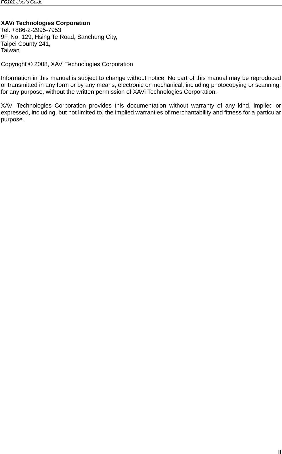 FG101 User’s Guide   II XAVi Technologies Corporation Tel: +886-2-2995-7953  9F, No. 129, Hsing Te Road, Sanchung City, Taipei County 241, Taiwan    Copyright © 2008, XAVi Technologies Corporation  Information in this manual is subject to change without notice. No part of this manual may be reproduced or transmitted in any form or by any means, electronic or mechanical, including photocopying or scanning, for any purpose, without the written permission of XAVi Technologies Corporation.  XAVi Technologies Corporation provides this documentation without warranty of any kind, implied or expressed, including, but not limited to, the implied warranties of merchantability and fitness for a particular purpose.         