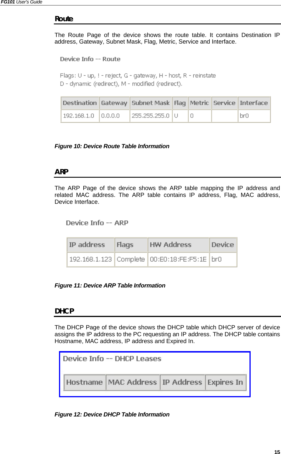 FG101 User’s Guide   15 Route The Route Page of the device shows the route table. It contains Destination IP address, Gateway, Subnet Mask, Flag, Metric, Service and Interface.          Figure 10: Device Route Table Information    ARP The ARP Page of the device shows the ARP table mapping the IP address and related MAC address. The ARP table contains IP address, Flag, MAC address, Device Interface.        Figure 11: Device ARP Table Information    DHCP The DHCP Page of the device shows the DHCP table which DHCP server of device assigns the IP address to the PC requesting an IP address. The DHCP table contains Hostname, MAC address, IP address and Expired In.       Figure 12: Device DHCP Table Information     