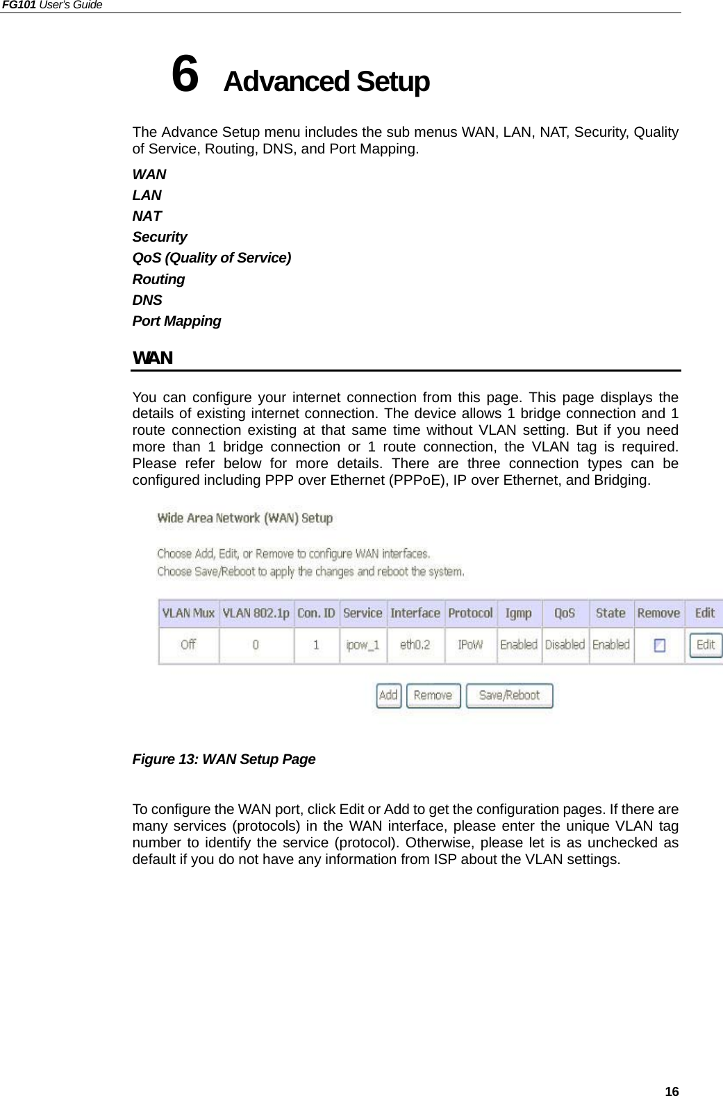 FG101 User’s Guide   16 6  Advanced Setup   The Advance Setup menu includes the sub menus WAN, LAN, NAT, Security, Quality of Service, Routing, DNS, and Port Mapping.   WAN LAN NAT Security QoS (Quality of Service) Routing DNS Port Mapping WAN You can configure your internet connection from this page. This page displays the details of existing internet connection. The device allows 1 bridge connection and 1 route connection existing at that same time without VLAN setting. But if you need more than 1 bridge connection or 1 route connection, the VLAN tag is required. Please refer below for more details. There are three connection types can be configured including PPP over Ethernet (PPPoE), IP over Ethernet, and Bridging.           Figure 13: WAN Setup Page  To configure the WAN port, click Edit or Add to get the configuration pages. If there are many services (protocols) in the WAN interface, please enter the unique VLAN tag number to identify the service (protocol). Otherwise, please let is as unchecked as default if you do not have any information from ISP about the VLAN settings.         