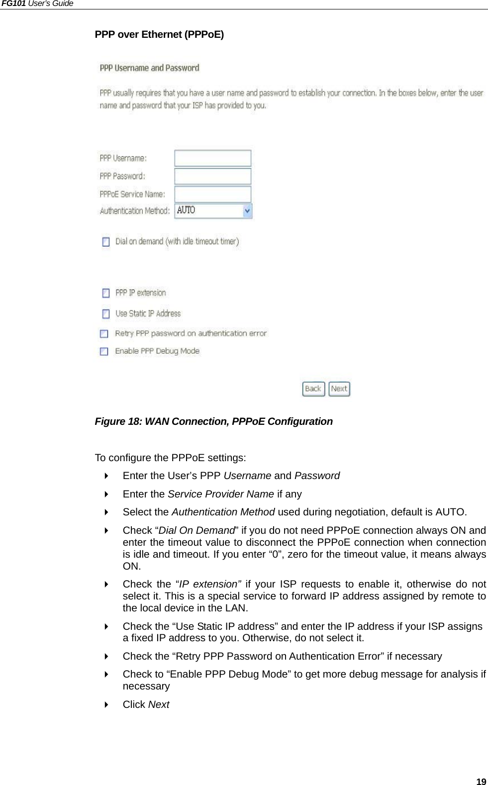 FG101 User’s Guide   19 PPP over Ethernet (PPPoE)                     Figure 18: WAN Connection, PPPoE Configuration  To configure the PPPoE settings:   Enter the User’s PPP Username and Password   Enter the Service Provider Name if any   Select the Authentication Method used during negotiation, default is AUTO.   Check “Dial On Demand” if you do not need PPPoE connection always ON and enter the timeout value to disconnect the PPPoE connection when connection is idle and timeout. If you enter “0”, zero for the timeout value, it means always ON.   Check the “IP extension” if your ISP requests to enable it, otherwise do not select it. This is a special service to forward IP address assigned by remote to the local device in the LAN.   Check the “Use Static IP address” and enter the IP address if your ISP assigns a fixed IP address to you. Otherwise, do not select it.   Check the “Retry PPP Password on Authentication Error” if necessary   Check to “Enable PPP Debug Mode” to get more debug message for analysis if necessary   Click Next  