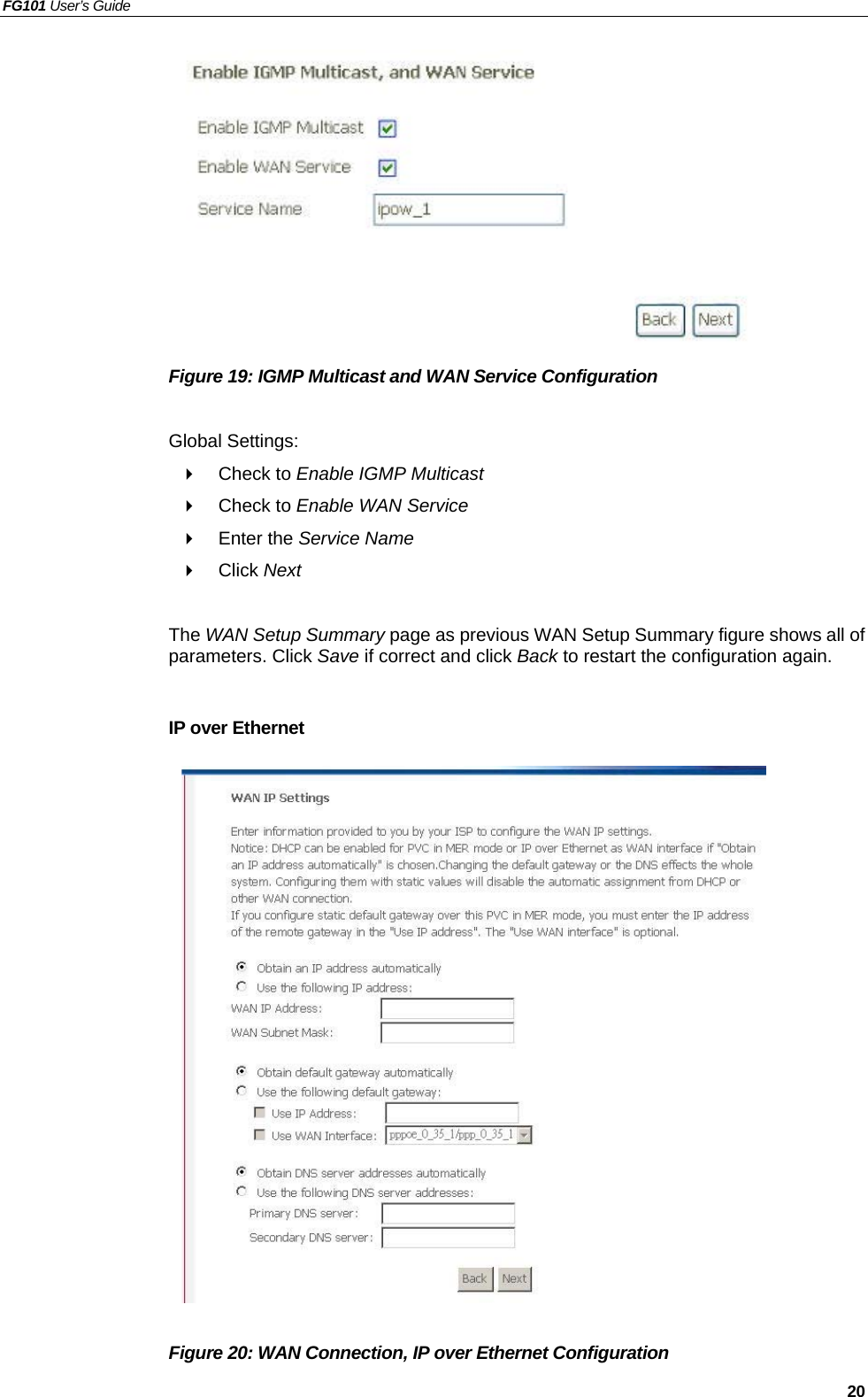 FG101 User’s Guide   20           Figure 19: IGMP Multicast and WAN Service Configuration  Global Settings:   Check to Enable IGMP Multicast    Check to Enable WAN Service   Enter the Service Name   Click Next  The WAN Setup Summary page as previous WAN Setup Summary figure shows all of parameters. Click Save if correct and click Back to restart the configuration again.    IP over Ethernet                   Figure 20: WAN Connection, IP over Ethernet Configuration 