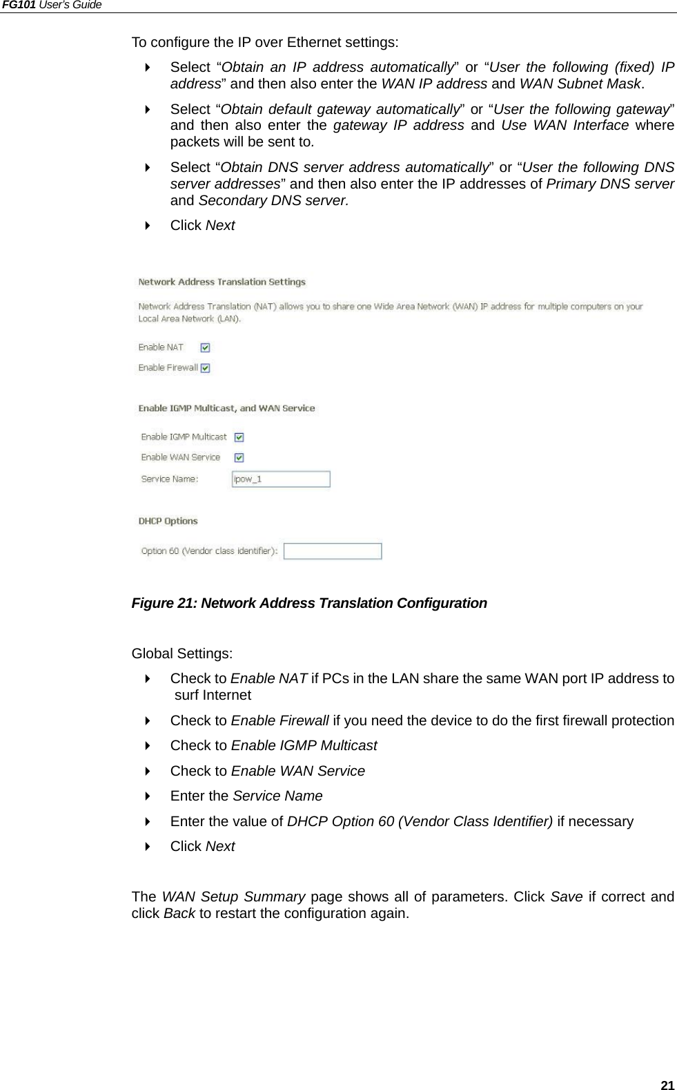 FG101 User’s Guide   21 To configure the IP over Ethernet settings:   Select “Obtain an IP address automatically” or “User the following (fixed) IP address” and then also enter the WAN IP address and WAN Subnet Mask.   Select “Obtain default gateway automatically” or “User the following gateway” and then also enter the gateway IP address and Use WAN Interface where packets will be sent to.   Select “Obtain DNS server address automatically” or “User the following DNS server addresses” and then also enter the IP addresses of Primary DNS server and Secondary DNS server.   Click Next                Figure 21: Network Address Translation Configuration  Global Settings:   Check to Enable NAT if PCs in the LAN share the same WAN port IP address to surf Internet     Check to Enable Firewall if you need the device to do the first firewall protection   Check to Enable IGMP Multicast    Check to Enable WAN Service   Enter the Service Name   Enter the value of DHCP Option 60 (Vendor Class Identifier) if necessary   Click Next  The WAN Setup Summary page shows all of parameters. Click Save if correct and click Back to restart the configuration again.     