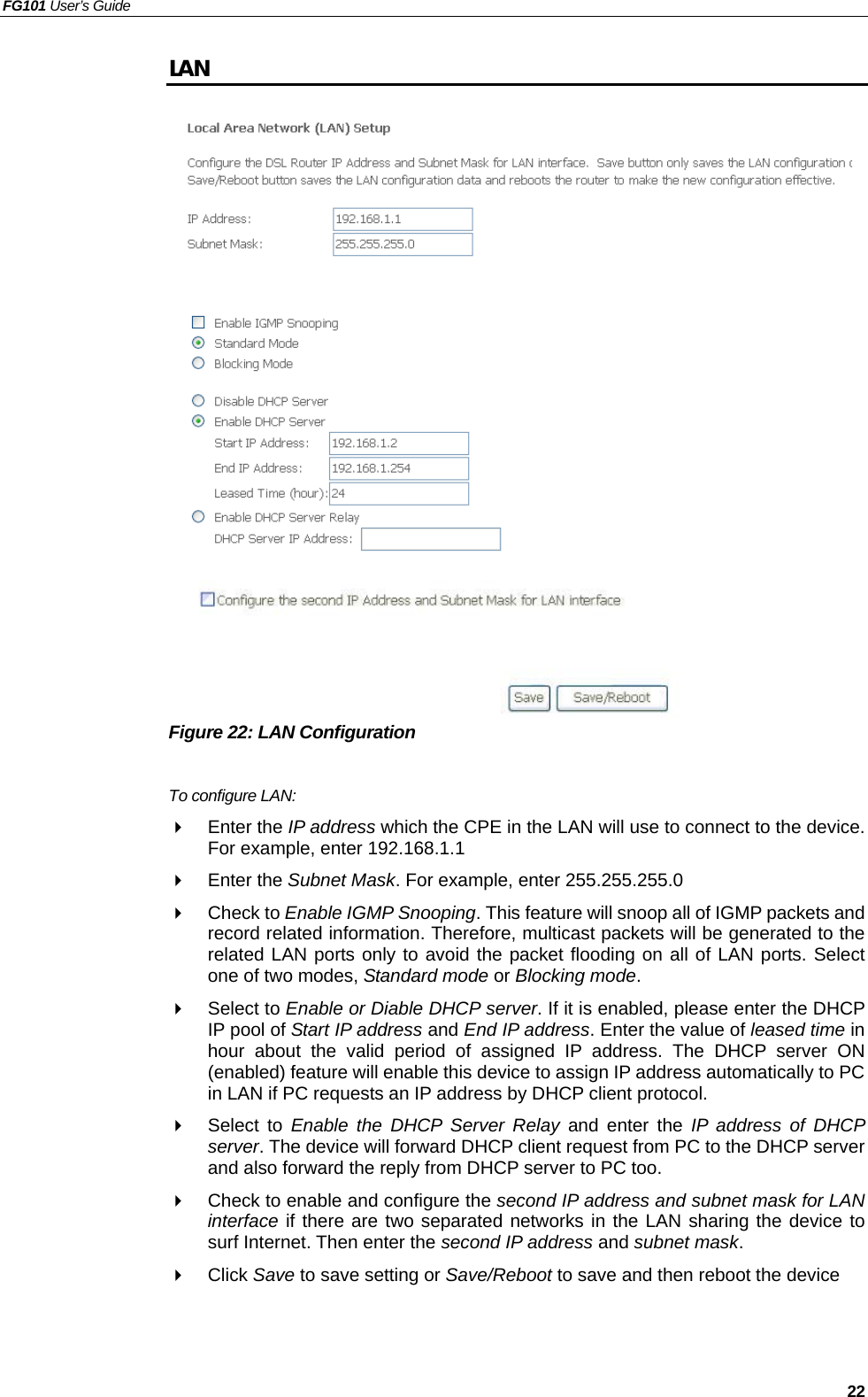 FG101 User’s Guide   22 LAN                    Figure 22: LAN Configuration  To configure LAN:   Enter the IP address which the CPE in the LAN will use to connect to the device. For example, enter 192.168.1.1   Enter the Subnet Mask. For example, enter 255.255.255.0   Check to Enable IGMP Snooping. This feature will snoop all of IGMP packets and record related information. Therefore, multicast packets will be generated to the related LAN ports only to avoid the packet flooding on all of LAN ports. Select one of two modes, Standard mode or Blocking mode.   Select to Enable or Diable DHCP server. If it is enabled, please enter the DHCP IP pool of Start IP address and End IP address. Enter the value of leased time in hour about the valid period of assigned IP address. The DHCP server ON (enabled) feature will enable this device to assign IP address automatically to PC in LAN if PC requests an IP address by DHCP client protocol.   Select to Enable the DHCP Server Relay and enter the IP address of DHCP server. The device will forward DHCP client request from PC to the DHCP server and also forward the reply from DHCP server to PC too.   Check to enable and configure the second IP address and subnet mask for LAN interface if there are two separated networks in the LAN sharing the device to surf Internet. Then enter the second IP address and subnet mask.   Click Save to save setting or Save/Reboot to save and then reboot the device   