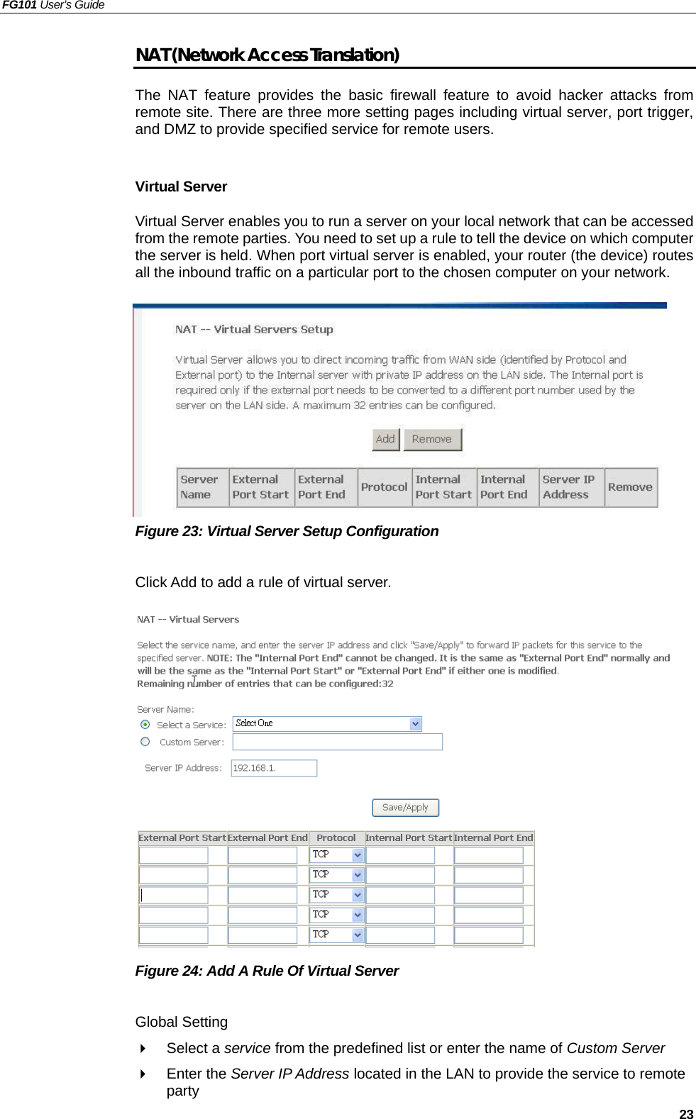 FG101 User’s Guide   23 NAT (Network Access Translation) The NAT feature provides the basic firewall feature to avoid hacker attacks from remote site. There are three more setting pages including virtual server, port trigger, and DMZ to provide specified service for remote users.  Virtual Server Virtual Server enables you to run a server on your local network that can be accessed from the remote parties. You need to set up a rule to tell the device on which computer the server is held. When port virtual server is enabled, your router (the device) routes all the inbound traffic on a particular port to the chosen computer on your network.          Figure 23: Virtual Server Setup Configuration  Click Add to add a rule of virtual server.               Figure 24: Add A Rule Of Virtual Server    Global Setting   Select a service from the predefined list or enter the name of Custom Server    Enter the Server IP Address located in the LAN to provide the service to remote party 