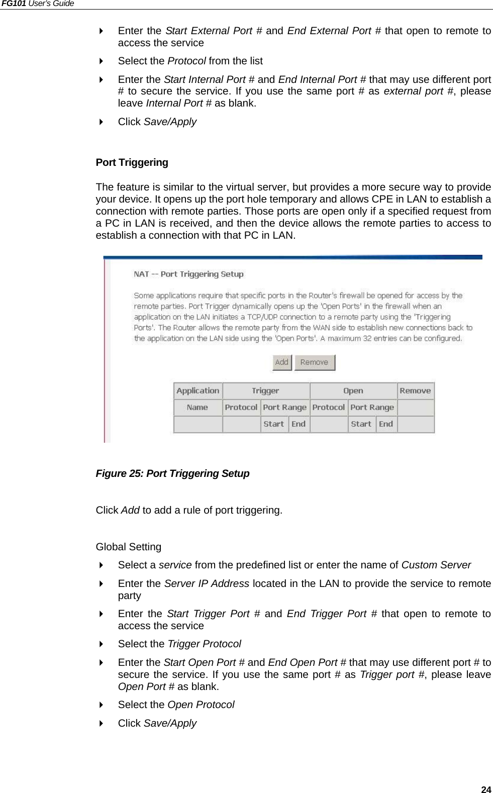 FG101 User’s Guide   24   Enter the Start External Port # and End External Port # that open to remote to access the service   Select the Protocol from the list   Enter the Start Internal Port # and End Internal Port # that may use different port # to secure the service. If you use the same port # as external port #, please leave Internal Port # as blank.   Click Save/Apply  Port Triggering The feature is similar to the virtual server, but provides a more secure way to provide your device. It opens up the port hole temporary and allows CPE in LAN to establish a connection with remote parties. Those ports are open only if a specified request from a PC in LAN is received, and then the device allows the remote parties to access to establish a connection with that PC in LAN.               Figure 25: Port Triggering Setup  Click Add to add a rule of port triggering.  Global Setting   Select a service from the predefined list or enter the name of Custom Server    Enter the Server IP Address located in the LAN to provide the service to remote party   Enter the Start Trigger Port # and  End Trigger Port # that open to remote to access the service   Select the Trigger Protocol   Enter the Start Open Port # and End Open Port # that may use different port # to secure the service. If you use the same port # as Trigger port #, please leave Open Port # as blank.   Select the Open Protocol   Click Save/Apply   