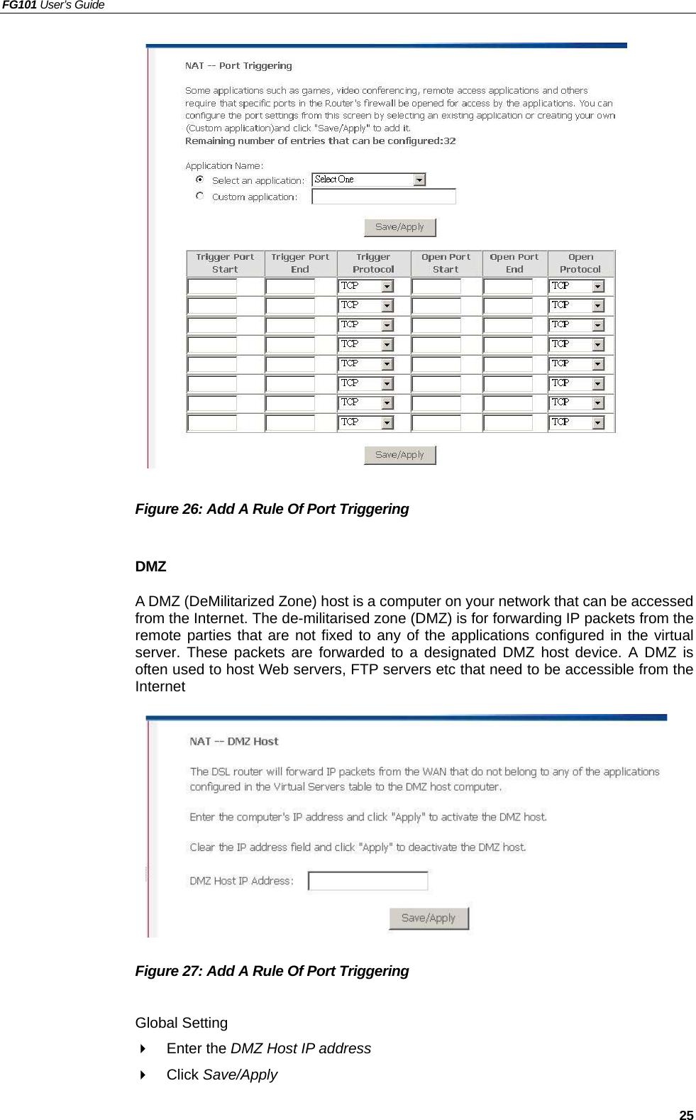 FG101 User’s Guide   25                   Figure 26: Add A Rule Of Port Triggering    DMZ A DMZ (DeMilitarized Zone) host is a computer on your network that can be accessed from the Internet. The de-militarised zone (DMZ) is for forwarding IP packets from the remote parties that are not fixed to any of the applications configured in the virtual server. These packets are forwarded to a designated DMZ host device. A DMZ is often used to host Web servers, FTP servers etc that need to be accessible from the Internet            Figure 27: Add A Rule Of Port Triggering    Global Setting   Enter the DMZ Host IP address    Click Save/Apply 