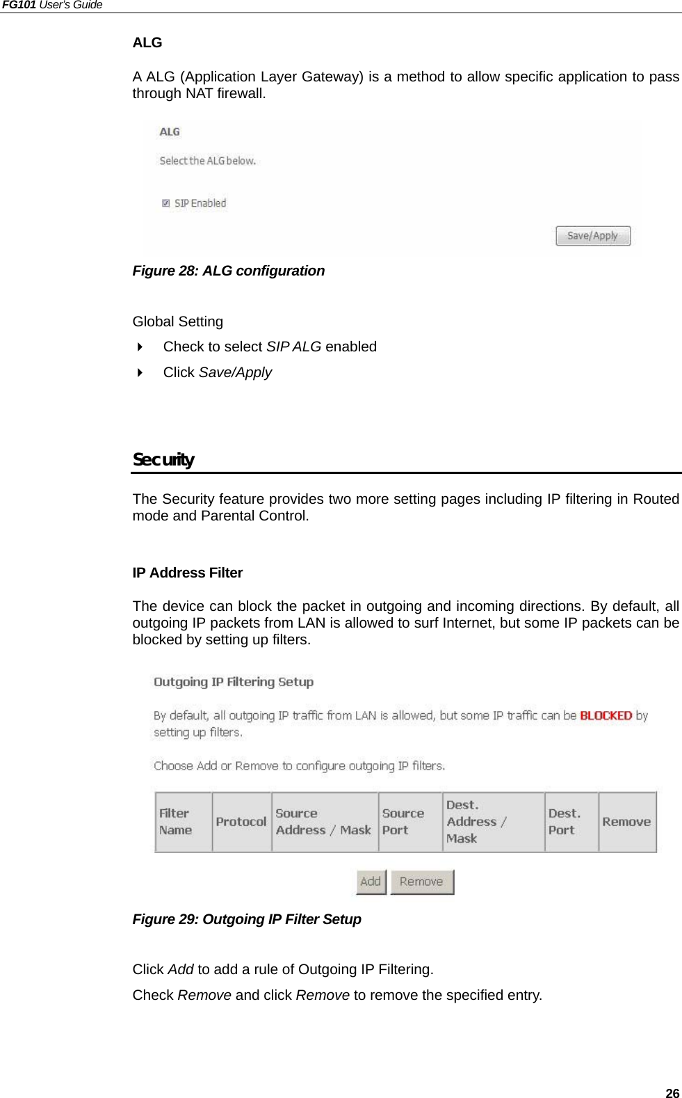 FG101 User’s Guide   26 ALG  A ALG (Application Layer Gateway) is a method to allow specific application to pass through NAT firewall.       Figure 28: ALG configuration    Global Setting   Check to select SIP ALG enabled     Click Save/Apply   Security The Security feature provides two more setting pages including IP filtering in Routed mode and Parental Control.  IP Address Filter The device can block the packet in outgoing and incoming directions. By default, all outgoing IP packets from LAN is allowed to surf Internet, but some IP packets can be blocked by setting up filters.           Figure 29: Outgoing IP Filter Setup  Click Add to add a rule of Outgoing IP Filtering. Check Remove and click Remove to remove the specified entry.  