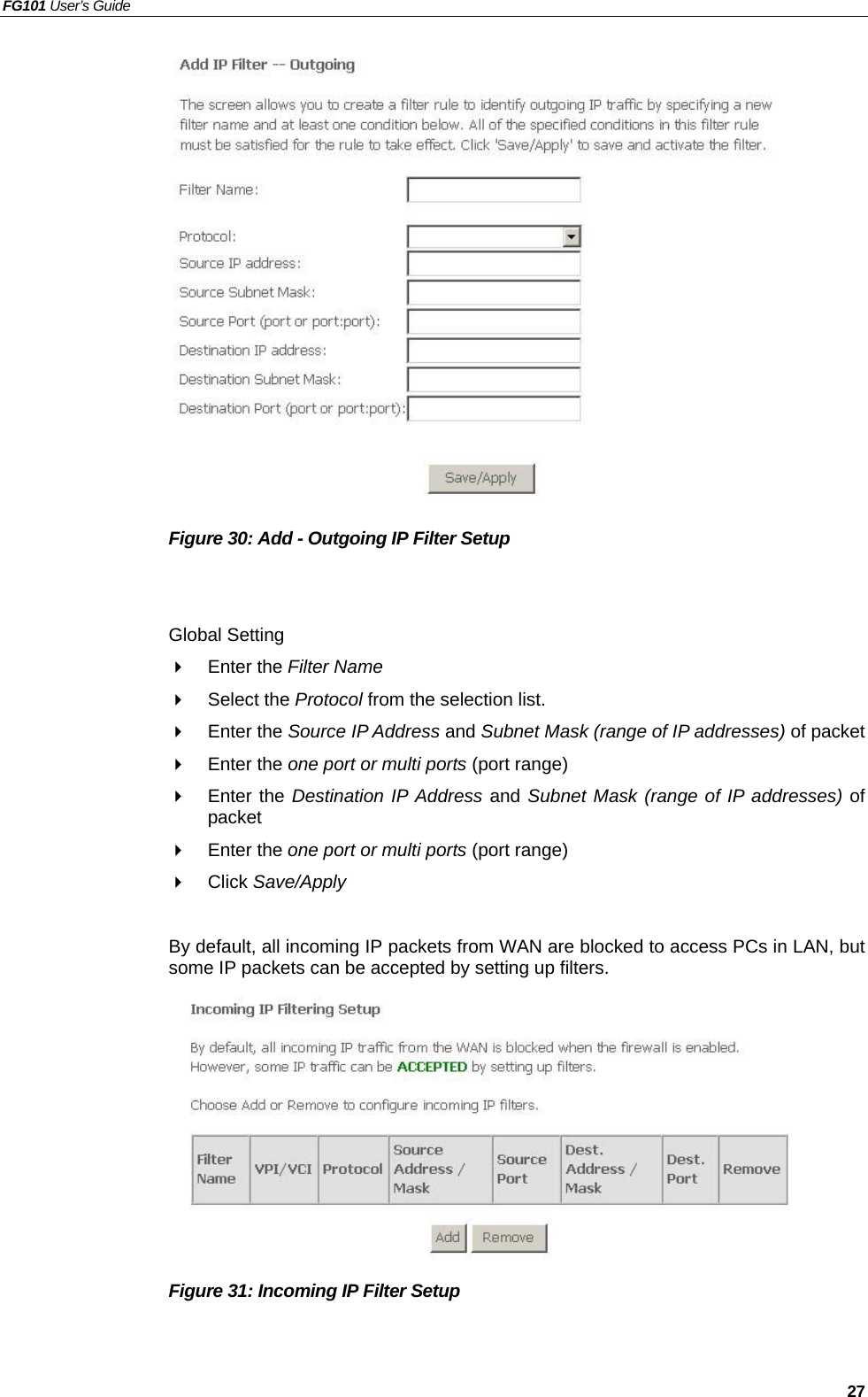 FG101 User’s Guide   27                Figure 30: Add - Outgoing IP Filter Setup   Global Setting   Enter the Filter Name    Select the Protocol from the selection list.     Enter the Source IP Address and Subnet Mask (range of IP addresses) of packet   Enter the one port or multi ports (port range)   Enter the Destination IP Address and Subnet Mask (range of IP addresses) of packet   Enter the one port or multi ports (port range)   Click Save/Apply  By default, all incoming IP packets from WAN are blocked to access PCs in LAN, but some IP packets can be accepted by setting up filters.          Figure 31: Incoming IP Filter Setup   