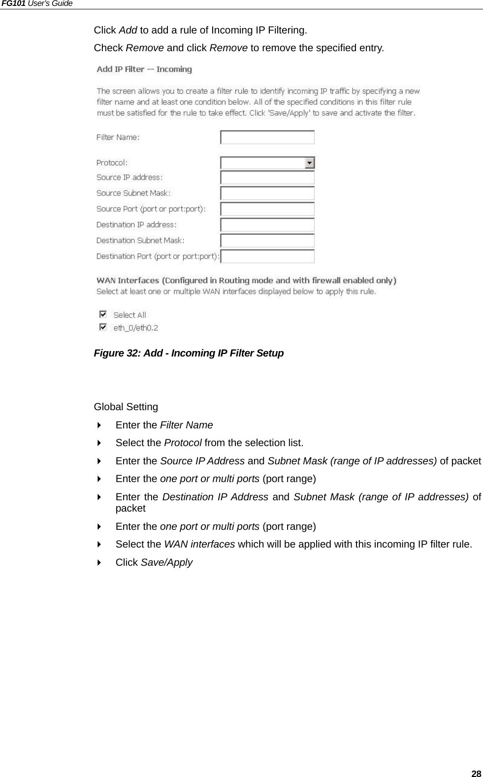 FG101 User’s Guide   28 Click Add to add a rule of Incoming IP Filtering. Check Remove and click Remove to remove the specified entry.                 Figure 32: Add - Incoming IP Filter Setup   Global Setting   Enter the Filter Name    Select the Protocol from the selection list.     Enter the Source IP Address and Subnet Mask (range of IP addresses) of packet   Enter the one port or multi ports (port range)   Enter the Destination IP Address and Subnet Mask (range of IP addresses) of packet   Enter the one port or multi ports (port range)   Select the WAN interfaces which will be applied with this incoming IP filter rule.   Click Save/Apply    