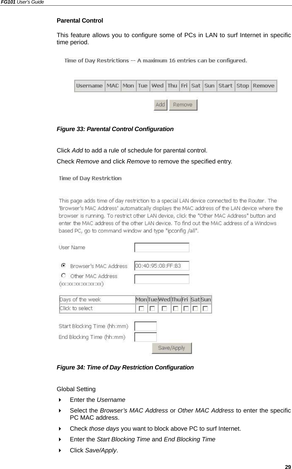 FG101 User’s Guide   29 Parental Control This feature allows you to configure some of PCs in LAN to surf Internet in specific time period.          Figure 33: Parental Control Configuration    Click Add to add a rule of schedule for parental control. Check Remove and click Remove to remove the specified entry.                   Figure 34: Time of Day Restriction Configuration    Global Setting   Enter the Username    Select the Browser’s MAC Address or Other MAC Address to enter the specific PC MAC address.   Check those days you want to block above PC to surf Internet.   Enter the Start Blocking Time and End Blocking Time   Click Save/Apply. 