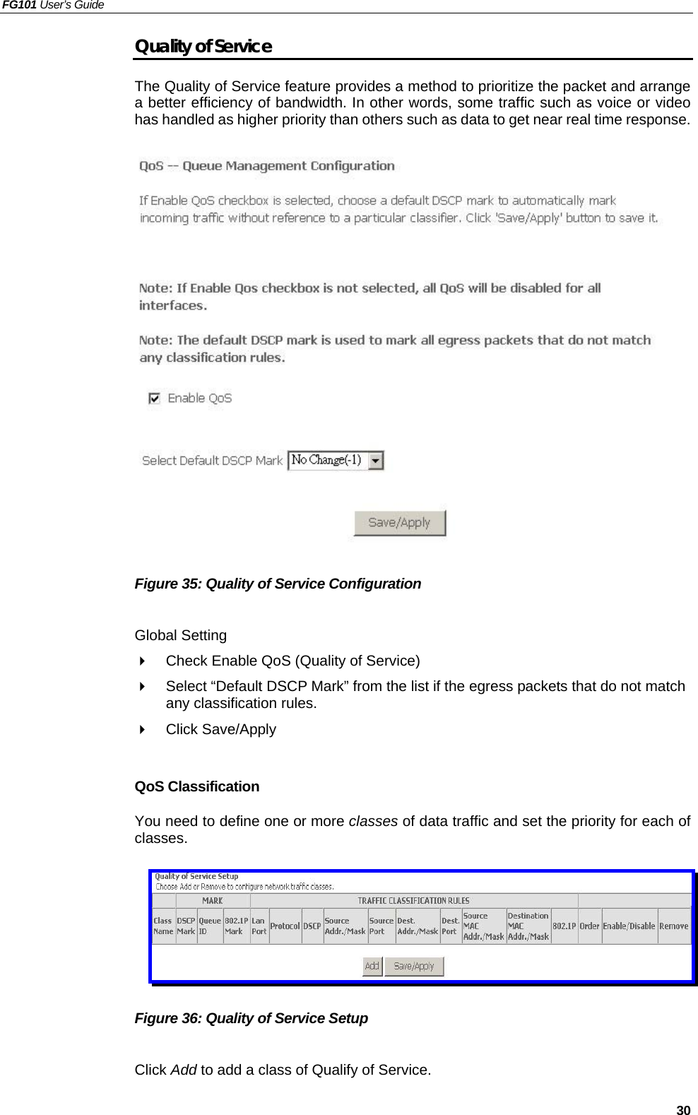 FG101 User’s Guide   30 Quality of Service The Quality of Service feature provides a method to prioritize the packet and arrange a better efficiency of bandwidth. In other words, some traffic such as voice or video has handled as higher priority than others such as data to get near real time response.                  Figure 35: Quality of Service Configuration  Global Setting   Check Enable QoS (Quality of Service)     Select “Default DSCP Mark” from the list if the egress packets that do not match any classification rules.     Click Save/Apply  QoS Classification You need to define one or more classes of data traffic and set the priority for each of classes.       Figure 36: Quality of Service Setup    Click Add to add a class of Qualify of Service. 