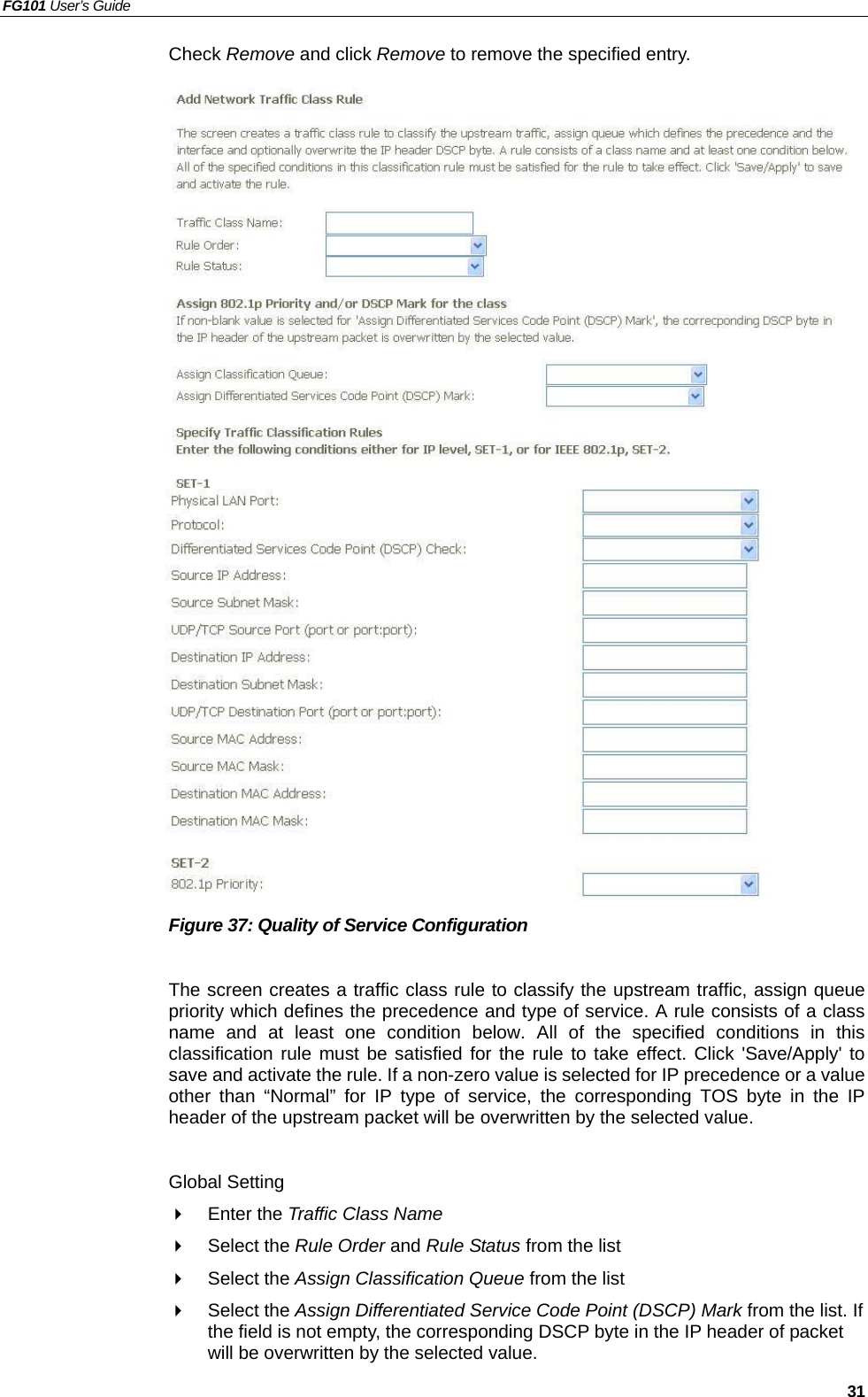 FG101 User’s Guide   31 Check Remove and click Remove to remove the specified entry.                           Figure 37: Quality of Service Configuration  The screen creates a traffic class rule to classify the upstream traffic, assign queue priority which defines the precedence and type of service. A rule consists of a class name and at least one condition below. All of the specified conditions in this classification rule must be satisfied for the rule to take effect. Click &apos;Save/Apply&apos; to save and activate the rule. If a non-zero value is selected for IP precedence or a value other than “Normal” for IP type of service, the corresponding TOS byte in the IP header of the upstream packet will be overwritten by the selected value.  Global Setting   Enter the Traffic Class Name    Select the Rule Order and Rule Status from the list   Select the Assign Classification Queue from the list   Select the Assign Differentiated Service Code Point (DSCP) Mark from the list. If the field is not empty, the corresponding DSCP byte in the IP header of packet will be overwritten by the selected value. 