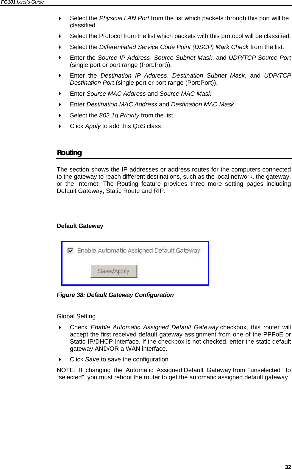 FG101 User’s Guide   32   Select the Physical LAN Port from the list which packets through this port will be classified.   Select the Protocol from the list which packets with this protocol will be classified.   Select the Differentiated Service Code Point (DSCP) Mark Check from the list.   Enter the Source IP Address, Source Subnet Mask, and UDP/TCP Source Port (single port or port range (Port:Port)).   Enter the Destination IP Address,  Destination Subnet Mask, and UDP/TCP Destination Port (single port or port range (Port:Port)).   Enter Source MAC Address and Source MAC Mask   Enter Destination MAC Address and Destination MAC Mask   Select the 802.1q Priority from the list.   Click Apply to add this QoS class  Routing The section shows the IP addresses or address routes for the computers connected to the gateway to reach different destinations, such as the local network, the gateway, or the Internet. The Routing feature provides three more setting pages including Default Gateway, Static Route and RIP.   Default Gateway      Figure 38: Default Gateway Configuration  Global Setting   Check  Enable Automatic Assigned Default Gateway checkbox, this router will accept the first received default gateway assignment from one of the PPPoE or Static IP/DHCP interface. If the checkbox is not checked, enter the static default gateway AND/OR a WAN interface.   Click Save to save the configuration NOTE: If changing the Automatic Assigned Default Gateway from “unselected” to “selected”, you must reboot the router to get the automatic assigned default gateway  