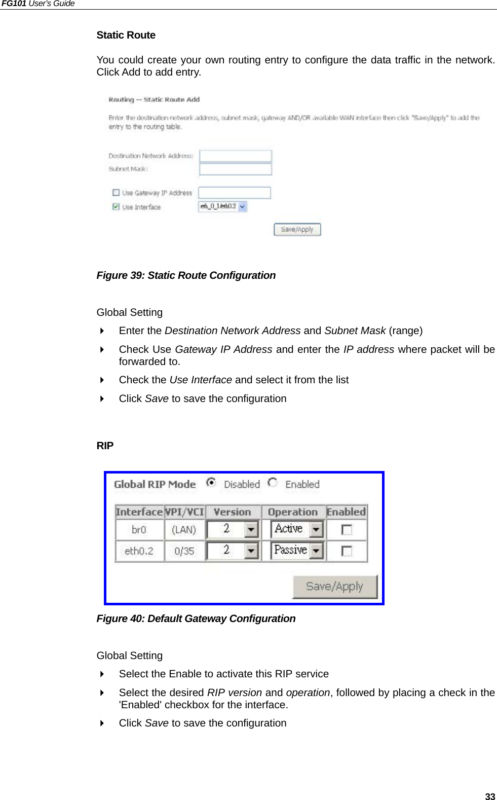 FG101 User’s Guide   33 Static Route You could create your own routing entry to configure the data traffic in the network. Click Add to add entry.           Figure 39: Static Route Configuration  Global Setting   Enter the Destination Network Address and Subnet Mask (range)   Check Use Gateway IP Address and enter the IP address where packet will be forwarded to.   Check the Use Interface and select it from the list   Click Save to save the configuration  RIP         Figure 40: Default Gateway Configuration  Global Setting   Select the Enable to activate this RIP service   Select the desired RIP version and operation, followed by placing a check in the &apos;Enabled&apos; checkbox for the interface.     Click Save to save the configuration  