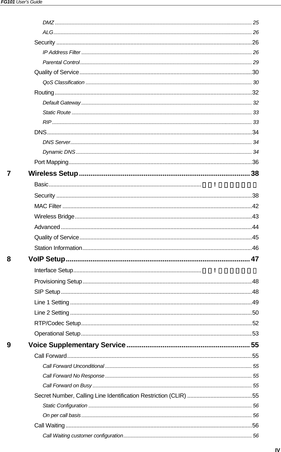 FG101 User’s Guide   IV DMZ ............................................................................................................................................. 25 ALG.............................................................................................................................................. 26 Security ...............................................................................................................................26 IP Address Filter .......................................................................................................................... 26 Parental Control........................................................................................................................... 29 Quality of Service................................................................................................................30 QoS Classification ....................................................................................................................... 30 Routing................................................................................................................................32 Default Gateway .......................................................................................................................... 32 Static Route ................................................................................................................................. 33 RIP ............................................................................................................................................... 33 DNS.....................................................................................................................................34 DNS Server.................................................................................................................................. 34 Dynamic DNS.............................................................................................................................. 34 Port Mapping.......................................................................................................................36 7 Wireless Setup..........................................................................................38 Basic................................................................................................... 錯誤!  尚未定義書籤。 Security ...............................................................................................................................38 MAC Filter ...........................................................................................................................42 Wireless Bridge...................................................................................................................43 Advanced ............................................................................................................................44 Quality of Service................................................................................................................45 Station Information..............................................................................................................46 8 VoIP Setup.................................................................................................47 Interface Setup................................................................................... 錯誤!  尚未定義書籤。 Provisioning Setup..............................................................................................................48 SIP Setup............................................................................................................................48 Line 1 Setting ......................................................................................................................49 Line 2 Setting ......................................................................................................................50 RTP/Codec Setup...............................................................................................................52 Operational Setup...............................................................................................................53 9 Voice Supplementary Service.................................................................55 Call Forward........................................................................................................................55 Call Forward Unconditional ......................................................................................................... 55 Call Forward No Response ......................................................................................................... 55 Call Forward on Busy .................................................................................................................. 55 Secret Number, Calling Line Identification Restriction (CLIR) ..........................................55 Static Configuration ..................................................................................................................... 56 On per call basis .......................................................................................................................... 56 Call Waiting.........................................................................................................................56 Call Waiting customer configuration............................................................................................ 56 