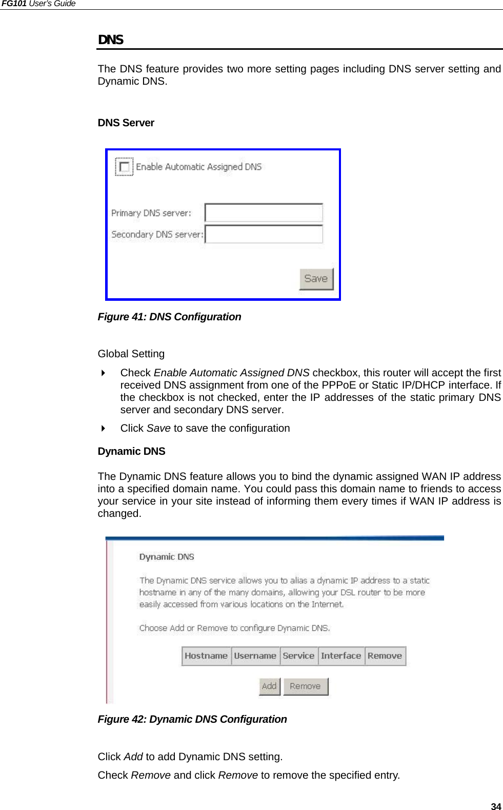 FG101 User’s Guide   34 DNS The DNS feature provides two more setting pages including DNS server setting and Dynamic DNS.  DNS Server          Figure 41: DNS Configuration  Global Setting   Check Enable Automatic Assigned DNS checkbox, this router will accept the first received DNS assignment from one of the PPPoE or Static IP/DHCP interface. If the checkbox is not checked, enter the IP addresses of the static primary DNS server and secondary DNS server.   Click Save to save the configuration Dynamic DNS The Dynamic DNS feature allows you to bind the dynamic assigned WAN IP address into a specified domain name. You could pass this domain name to friends to access your service in your site instead of informing them every times if WAN IP address is changed. .          Figure 42: Dynamic DNS Configuration  Click Add to add Dynamic DNS setting. Check Remove and click Remove to remove the specified entry. 