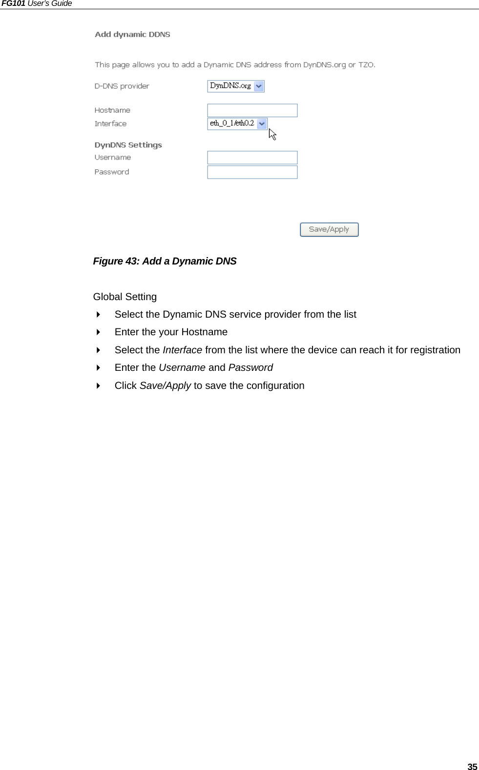 FG101 User’s Guide   35              Figure 43: Add a Dynamic DNS    Global Setting   Select the Dynamic DNS service provider from the list     Enter the your Hostname   Select the Interface from the list where the device can reach it for registration   Enter the Username and Password   Click Save/Apply to save the configuration 