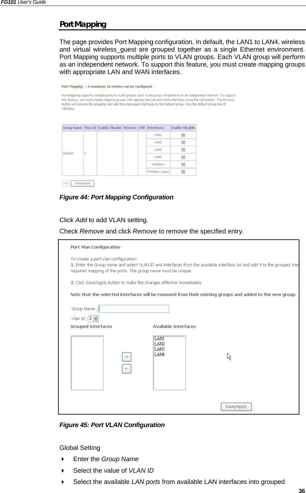 FG101 User’s Guide   36 Port Mapping The page provides Port Mapping configuration. In default, the LAN1 to LAN4, wireless and virtual wireless_guest are grouped together as a single Ethernet environment. Port Mapping supports multiple ports to VLAN groups. Each VLAN group will perform as an independent network. To support this feature, you must create mapping groups with appropriate LAN and WAN interfaces.           Figure 44: Port Mapping Configuration  Click Add to add VLAN setting. Check Remove and click Remove to remove the specified entry.                 Figure 45: Port VLAN Configuration  Global Setting   Enter the Group Name   Select the value of VLAN ID    Select the available LAN ports from available LAN interfaces into grouped 