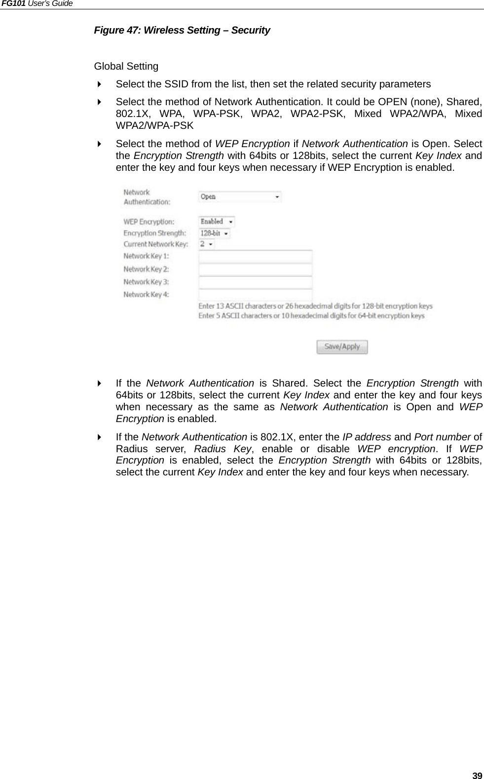 FG101 User’s Guide   39 Figure 47: Wireless Setting – Security  Global Setting   Select the SSID from the list, then set the related security parameters   Select the method of Network Authentication. It could be OPEN (none), Shared, 802.1X, WPA, WPA-PSK, WPA2, WPA2-PSK, Mixed WPA2/WPA, Mixed WPA2/WPA-PSK   Select the method of WEP Encryption if Network Authentication is Open. Select the Encryption Strength with 64bits or 128bits, select the current Key Index and enter the key and four keys when necessary if WEP Encryption is enabled.              If the Network Authentication is Shared. Select the Encryption Strength with 64bits or 128bits, select the current Key Index and enter the key and four keys when necessary as the same as Network Authentication is Open and WEP Encryption is enabled.   If the Network Authentication is 802.1X, enter the IP address and Port number of Radius server, Radius Key, enable or disable WEP encryption. If WEP Encryption is enabled, select the Encryption Strength with 64bits or 128bits, select the current Key Index and enter the key and four keys when necessary. 