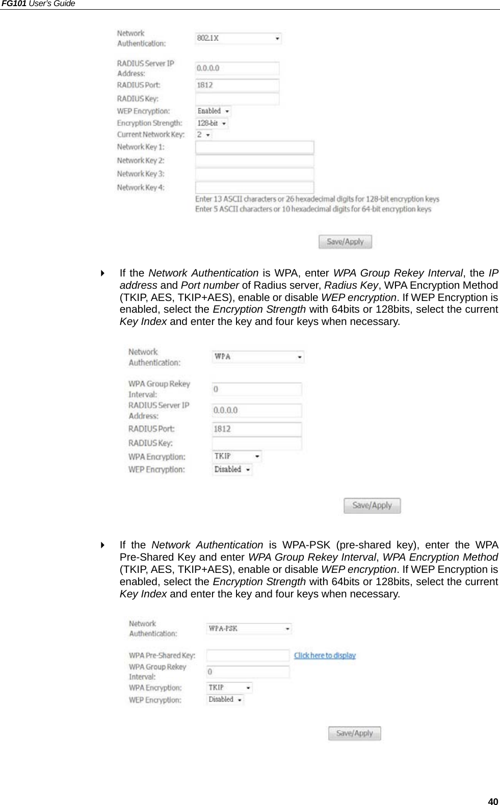 FG101 User’s Guide   40                If the Network Authentication is WPA, enter WPA Group Rekey Interval, the IP address and Port number of Radius server, Radius Key, WPA Encryption Method (TKIP, AES, TKIP+AES), enable or disable WEP encryption. If WEP Encryption is enabled, select the Encryption Strength with 64bits or 128bits, select the current Key Index and enter the key and four keys when necessary.              If the Network Authentication is WPA-PSK (pre-shared key), enter the WPA Pre-Shared Key and enter WPA Group Rekey Interval, WPA Encryption Method (TKIP, AES, TKIP+AES), enable or disable WEP encryption. If WEP Encryption is enabled, select the Encryption Strength with 64bits or 128bits, select the current Key Index and enter the key and four keys when necessary.           