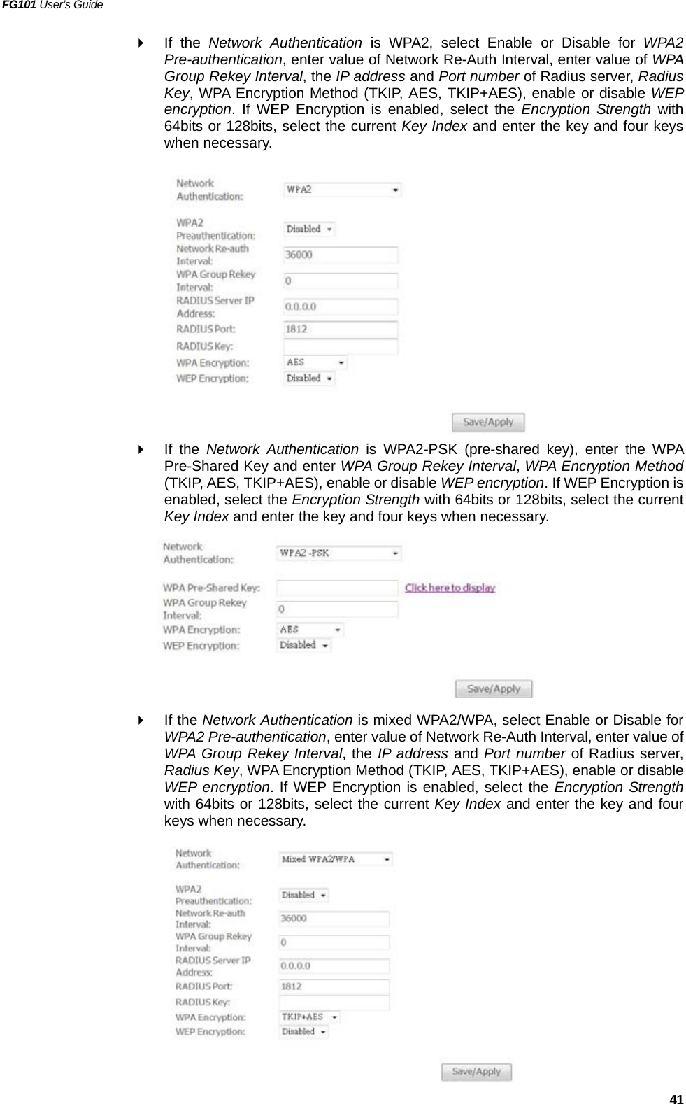 FG101 User’s Guide   41   If the Network Authentication is WPA2, select Enable or Disable for WPA2 Pre-authentication, enter value of Network Re-Auth Interval, enter value of WPA Group Rekey Interval, the IP address and Port number of Radius server, Radius Key, WPA Encryption Method (TKIP, AES, TKIP+AES), enable or disable WEP encryption. If WEP Encryption is enabled, select the Encryption Strength with 64bits or 128bits, select the current Key Index and enter the key and four keys when necessary.              If the Network Authentication is WPA2-PSK (pre-shared key), enter the WPA Pre-Shared Key and enter WPA Group Rekey Interval, WPA Encryption Method (TKIP, AES, TKIP+AES), enable or disable WEP encryption. If WEP Encryption is enabled, select the Encryption Strength with 64bits or 128bits, select the current Key Index and enter the key and four keys when necessary.          If the Network Authentication is mixed WPA2/WPA, select Enable or Disable for WPA2 Pre-authentication, enter value of Network Re-Auth Interval, enter value of WPA Group Rekey Interval, the IP address and Port number of Radius server, Radius Key, WPA Encryption Method (TKIP, AES, TKIP+AES), enable or disable WEP encryption. If WEP Encryption is enabled, select the Encryption Strength with 64bits or 128bits, select the current Key Index and enter the key and four keys when necessary.           