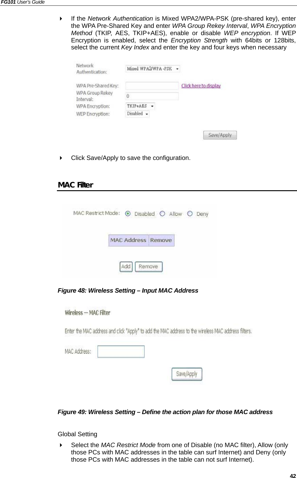 FG101 User’s Guide   42   If the Network Authentication is Mixed WPA2/WPA-PSK (pre-shared key), enter the WPA Pre-Shared Key and enter WPA Group Rekey Interval, WPA Encryption Method (TKIP, AES, TKIP+AES), enable or disable WEP encryption. If WEP Encryption is enabled, select the Encryption Strength with 64bits or 128bits, select the current Key Index and enter the key and four keys when necessary            Click Save/Apply to save the configuration.  MAC Filter         Figure 48: Wireless Setting – Input MAC Address           Figure 49: Wireless Setting – Define the action plan for those MAC address  Global Setting   Select the MAC Restrict Mode from one of Disable (no MAC filter), Allow (only those PCs with MAC addresses in the table can surf Internet) and Deny (only those PCs with MAC addresses in the table can not surf Internet). 