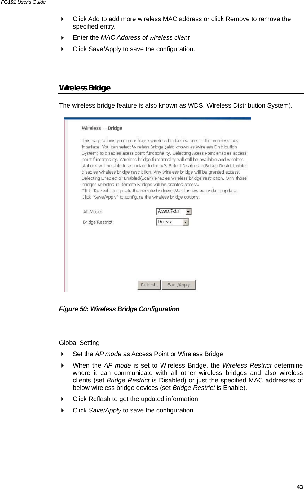 FG101 User’s Guide   43   Click Add to add more wireless MAC address or click Remove to remove the specified entry.   Enter the MAC Address of wireless client   Click Save/Apply to save the configuration.   Wireless Bridge The wireless bridge feature is also known as WDS, Wireless Distribution System).                    Figure 50: Wireless Bridge Configuration   Global Setting   Set the AP mode as Access Point or Wireless Bridge   When the AP mode is set to Wireless Bridge, the Wireless Restrict determine where it can communicate with all other wireless bridges and also wireless clients (set Bridge Restrict is Disabled) or just the specified MAC addresses of below wireless bridge devices (set Bridge Restrict is Enable).   Click Reflash to get the updated information   Click Save/Apply to save the configuration  