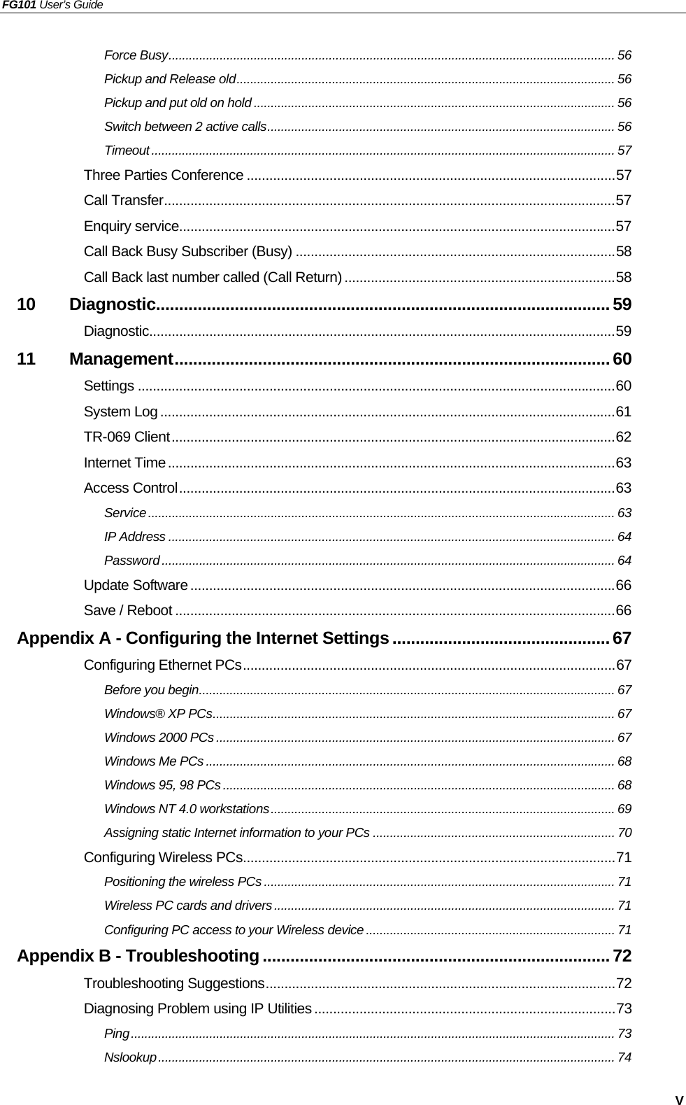 FG101 User’s Guide   V Force Busy................................................................................................................................... 56 Pickup and Release old............................................................................................................... 56 Pickup and put old on hold .......................................................................................................... 56 Switch between 2 active calls...................................................................................................... 56 Timeout........................................................................................................................................ 57 Three Parties Conference ..................................................................................................57 Call Transfer........................................................................................................................57 Enquiry service....................................................................................................................57 Call Back Busy Subscriber (Busy) .....................................................................................58 Call Back last number called (Call Return) ........................................................................58 10 Diagnostic..................................................................................................59 Diagnostic............................................................................................................................59 11 Management.............................................................................................. 60 Settings ...............................................................................................................................60 System Log .........................................................................................................................61 TR-069 Client......................................................................................................................62 Internet Time.......................................................................................................................63 Access Control....................................................................................................................63 Service......................................................................................................................................... 63 IP Address ................................................................................................................................... 64 Password..................................................................................................................................... 64 Update Software.................................................................................................................66 Save / Reboot .....................................................................................................................66 Appendix A - Configuring the Internet Settings...............................................67 Configuring Ethernet PCs...................................................................................................67 Before you begin.......................................................................................................................... 67 Windows® XP PCs...................................................................................................................... 67 Windows 2000 PCs..................................................................................................................... 67 Windows Me PCs ........................................................................................................................ 68 Windows 95, 98 PCs................................................................................................................... 68 Windows NT 4.0 workstations.....................................................................................................69 Assigning static Internet information to your PCs ....................................................................... 70 Configuring Wireless PCs...................................................................................................71 Positioning the wireless PCs ....................................................................................................... 71 Wireless PC cards and drivers.................................................................................................... 71 Configuring PC access to your Wireless device ......................................................................... 71 Appendix B - Troubleshooting ...........................................................................72 Troubleshooting Suggestions.............................................................................................72 Diagnosing Problem using IP Utilities ................................................................................73 Ping.............................................................................................................................................. 73 Nslookup...................................................................................................................................... 74 