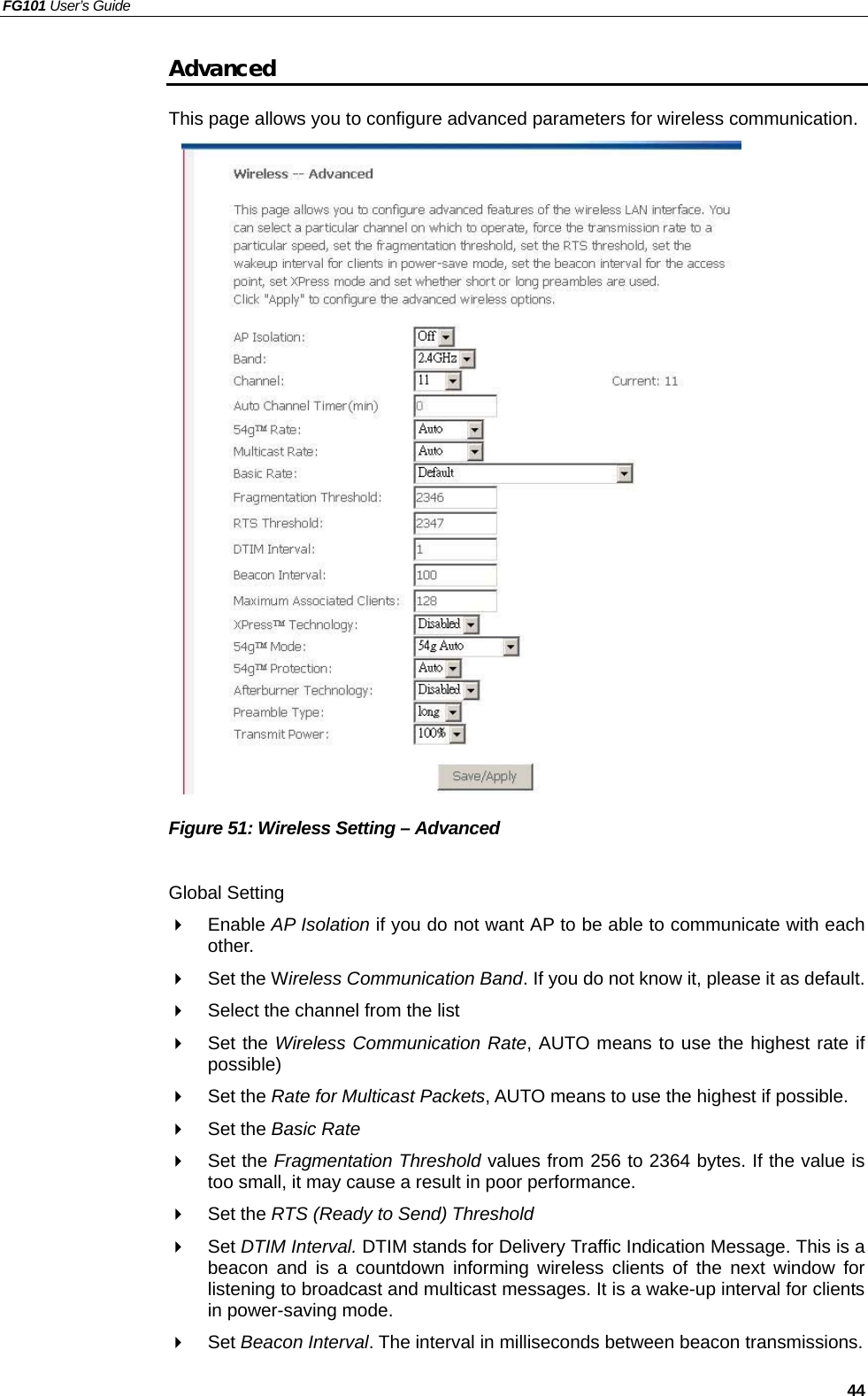 FG101 User’s Guide   44 Advanced This page allows you to configure advanced parameters for wireless communication.                      Figure 51: Wireless Setting – Advanced  Global Setting   Enable AP Isolation if you do not want AP to be able to communicate with each other.   Set the Wireless Communication Band. If you do not know it, please it as default.   Select the channel from the list   Set the Wireless Communication Rate, AUTO means to use the highest rate if possible)   Set the Rate for Multicast Packets, AUTO means to use the highest if possible.   Set the Basic Rate   Set the Fragmentation Threshold values from 256 to 2364 bytes. If the value is too small, it may cause a result in poor performance.   Set the RTS (Ready to Send) Threshold   Set DTIM Interval. DTIM stands for Delivery Traffic Indication Message. This is a beacon and is a countdown informing wireless clients of the next window for listening to broadcast and multicast messages. It is a wake-up interval for clients in power-saving mode.   Set Beacon Interval. The interval in milliseconds between beacon transmissions. 