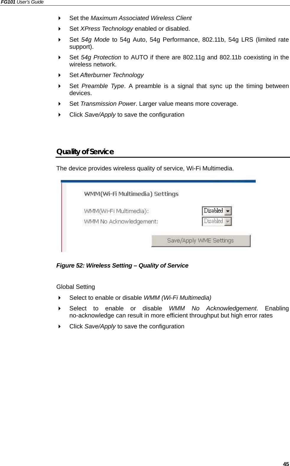 FG101 User’s Guide   45   Set the Maximum Associated Wireless Client   Set XPress Technology enabled or disabled.   Set 54g Mode to 54g Auto, 54g Performance, 802.11b, 54g LRS (limited rate support).   Set 54g Protection to AUTO if there are 802.11g and 802.11b coexisting in the wireless network.   Set Afterburner Technology   Set  Preamble Type. A preamble is a signal that sync up the timing between devices.   Set Transmission Power. Larger value means more coverage.     Click Save/Apply to save the configuration   Quality of Service The device provides wireless quality of service, Wi-Fi Multimedia.         Figure 52: Wireless Setting – Quality of Service  Global Setting   Select to enable or disable WMM (Wi-Fi Multimedia)   Select to enable or disable WMM No Acknowledgement. Enabling no-acknowledge can result in more efficient throughput but high error rates   Click Save/Apply to save the configuration  