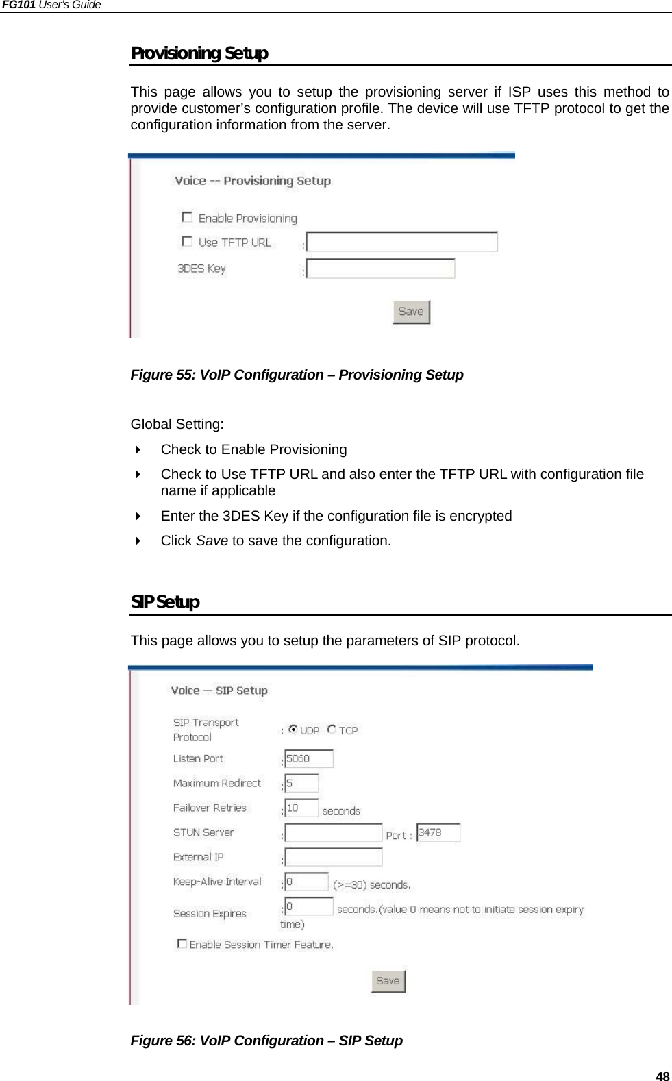 FG101 User’s Guide   48 Provisioning Setup This page allows you to setup the provisioning server if ISP uses this method to provide customer’s configuration profile. The device will use TFTP protocol to get the configuration information from the server.            Figure 55: VoIP Configuration – Provisioning Setup  Global Setting:   Check to Enable Provisioning   Check to Use TFTP URL and also enter the TFTP URL with configuration file name if applicable   Enter the 3DES Key if the configuration file is encrypted   Click Save to save the configuration.  SIP Setup This page allows you to setup the parameters of SIP protocol.                  Figure 56: VoIP Configuration – SIP Setup 