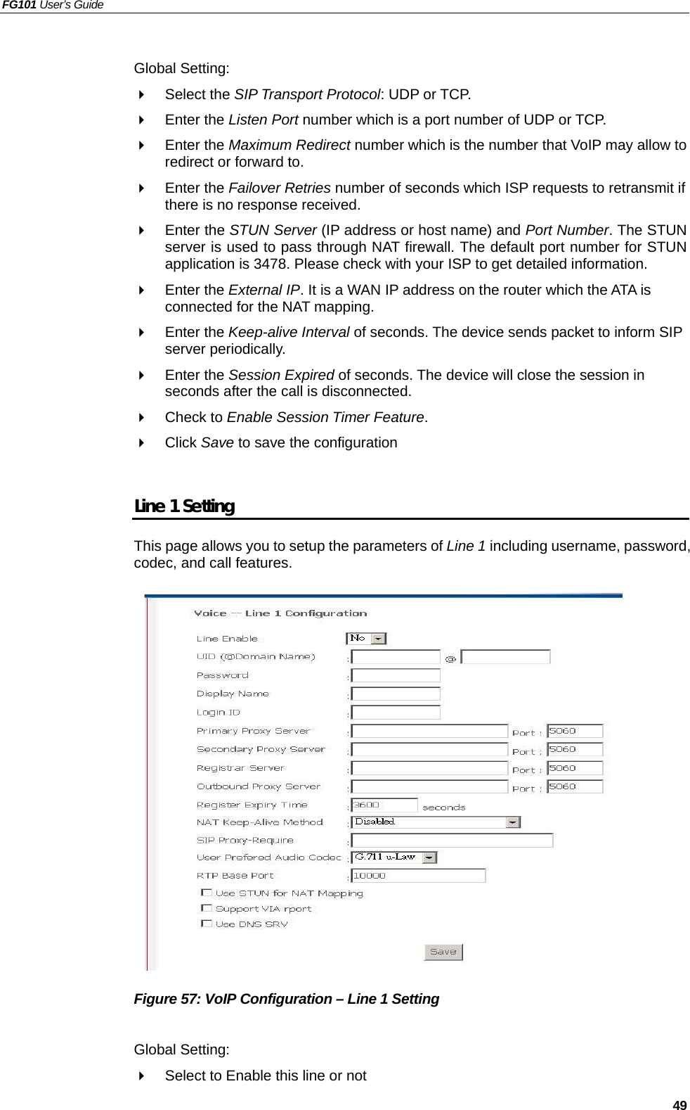 FG101 User’s Guide   49  Global Setting:   Select the SIP Transport Protocol: UDP or TCP.   Enter the Listen Port number which is a port number of UDP or TCP.   Enter the Maximum Redirect number which is the number that VoIP may allow to redirect or forward to.   Enter the Failover Retries number of seconds which ISP requests to retransmit if there is no response received.   Enter the STUN Server (IP address or host name) and Port Number. The STUN server is used to pass through NAT firewall. The default port number for STUN application is 3478. Please check with your ISP to get detailed information.     Enter the External IP. It is a WAN IP address on the router which the ATA is connected for the NAT mapping.     Enter the Keep-alive Interval of seconds. The device sends packet to inform SIP server periodically.   Enter the Session Expired of seconds. The device will close the session in seconds after the call is disconnected.   Check to Enable Session Timer Feature.   Click Save to save the configuration  Line 1 Setting This page allows you to setup the parameters of Line 1 including username, password, codec, and call features.                 Figure 57: VoIP Configuration – Line 1 Setting  Global Setting:   Select to Enable this line or not 