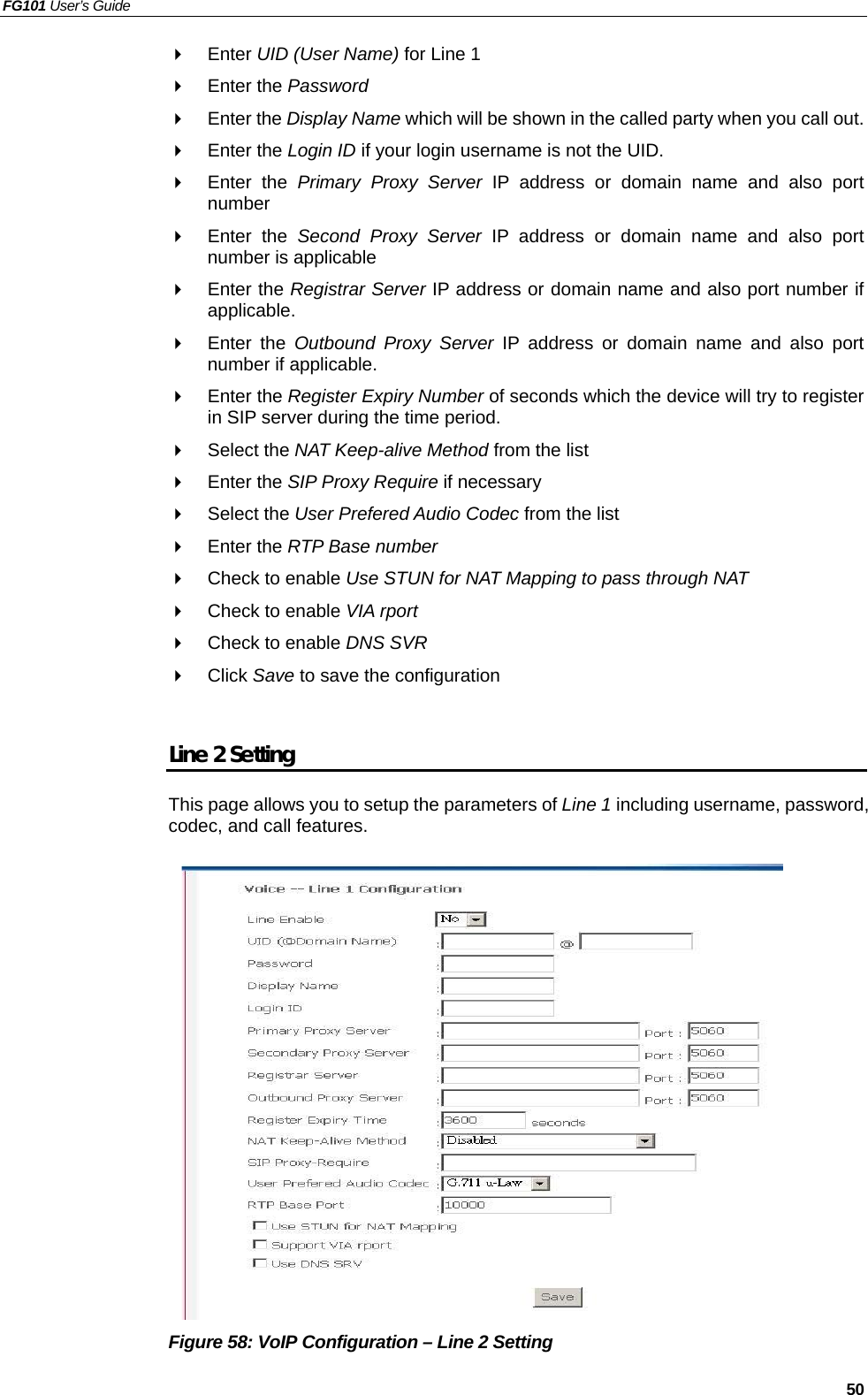 FG101 User’s Guide   50   Enter UID (User Name) for Line 1   Enter the Password   Enter the Display Name which will be shown in the called party when you call out.   Enter the Login ID if your login username is not the UID.   Enter the Primary Proxy Server IP address or domain name and also port number   Enter the Second Proxy Server IP address or domain name and also port number is applicable   Enter the Registrar Server IP address or domain name and also port number if applicable.   Enter the Outbound Proxy Server IP address or domain name and also port number if applicable.   Enter the Register Expiry Number of seconds which the device will try to register in SIP server during the time period.   Select the NAT Keep-alive Method from the list   Enter the SIP Proxy Require if necessary   Select the User Prefered Audio Codec from the list   Enter the RTP Base number   Check to enable Use STUN for NAT Mapping to pass through NAT     Check to enable VIA rport   Check to enable DNS SVR   Click Save to save the configuration  Line 2 Setting This page allows you to setup the parameters of Line 1 including username, password, codec, and call features.                Figure 58: VoIP Configuration – Line 2 Setting 