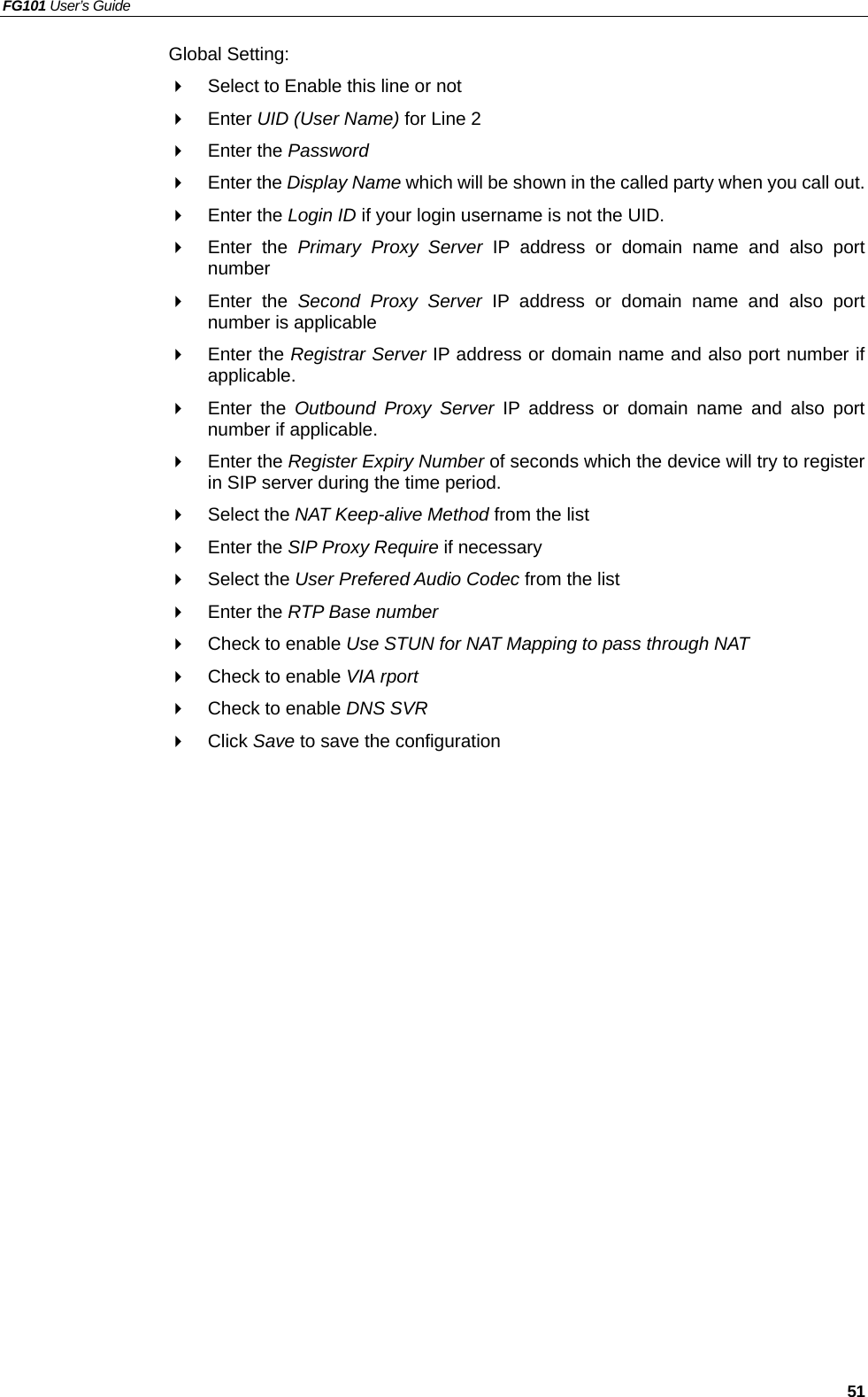 FG101 User’s Guide   51 Global Setting:   Select to Enable this line or not   Enter UID (User Name) for Line 2   Enter the Password   Enter the Display Name which will be shown in the called party when you call out.   Enter the Login ID if your login username is not the UID.   Enter the Primary Proxy Server IP address or domain name and also port number   Enter the Second Proxy Server IP address or domain name and also port number is applicable   Enter the Registrar Server IP address or domain name and also port number if applicable.   Enter the Outbound Proxy Server IP address or domain name and also port number if applicable.   Enter the Register Expiry Number of seconds which the device will try to register in SIP server during the time period.   Select the NAT Keep-alive Method from the list   Enter the SIP Proxy Require if necessary   Select the User Prefered Audio Codec from the list   Enter the RTP Base number   Check to enable Use STUN for NAT Mapping to pass through NAT   Check to enable VIA rport   Check to enable DNS SVR   Click Save to save the configuration 