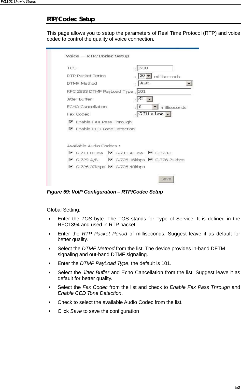 FG101 User’s Guide   52 RTP/Codec Setup This page allows you to setup the parameters of Real Time Protocol (RTP) and voice codec to control the quality of voice connection.                   Figure 59: VoIP Configuration – RTP/Codec Setup  Global Setting:   Enter the TOS  byte. The TOS stands for Type of Service. It is defined in the RFC1394 and used in RTP packet.   Enter the RTP Packet Period of milliseconds. Suggest leave it as default for better quality.   Select the DTMF Method from the list. The device provides in-band DFTM signaling and out-band DTMF signaling.   Enter the DTMP PayLoad Type, the default is 101.   Select the Jitter Buffer and Echo Cancellation from the list. Suggest leave it as default for better quality.   Select the Fax Codec from the list and check to Enable Fax Pass Through and Enable CED Tone Detection.   Check to select the available Audio Codec from the list.   Click Save to save the configuration  