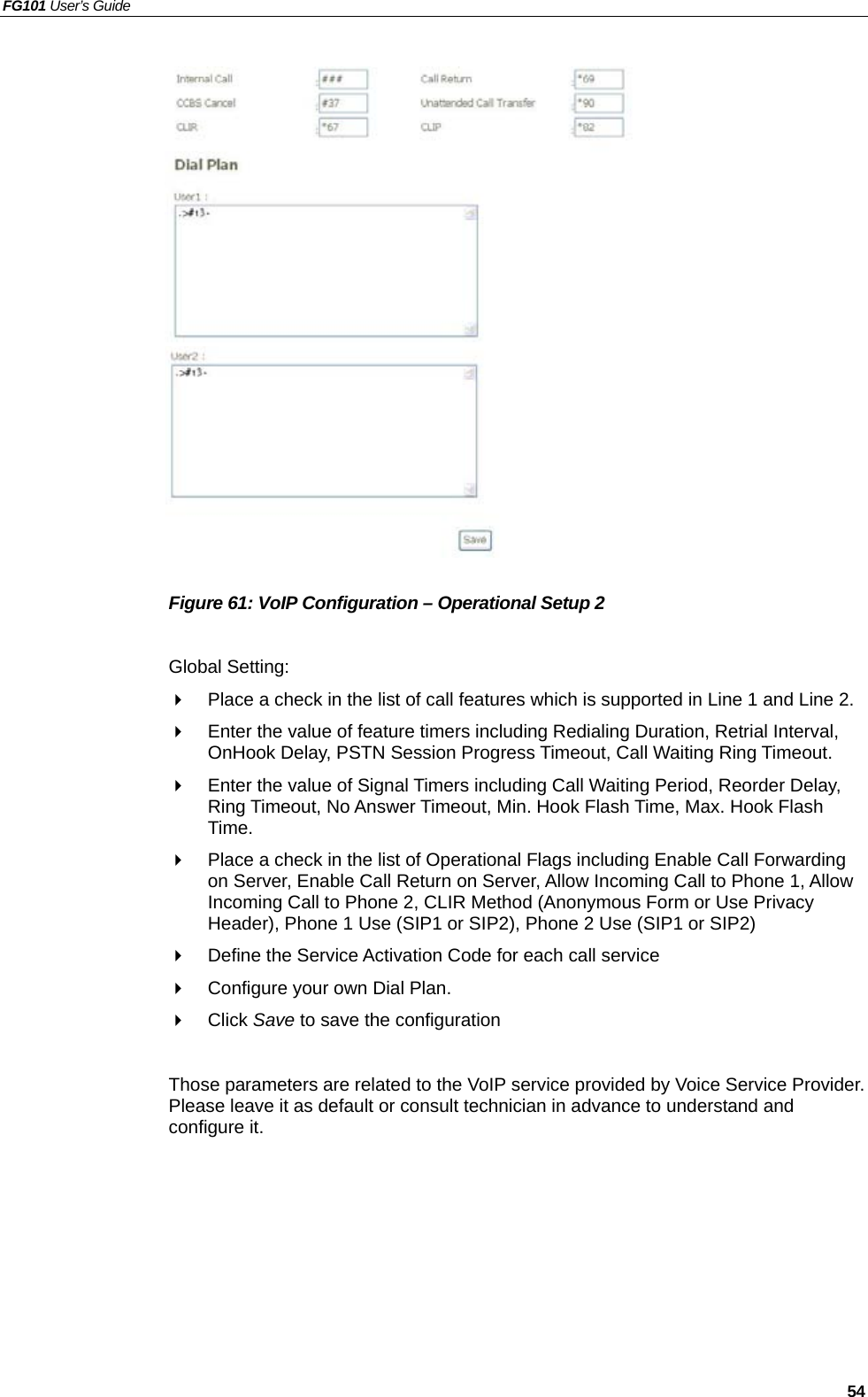 FG101 User’s Guide   54                  Figure 61: VoIP Configuration – Operational Setup 2  Global Setting:   Place a check in the list of call features which is supported in Line 1 and Line 2.     Enter the value of feature timers including Redialing Duration, Retrial Interval, OnHook Delay, PSTN Session Progress Timeout, Call Waiting Ring Timeout.   Enter the value of Signal Timers including Call Waiting Period, Reorder Delay, Ring Timeout, No Answer Timeout, Min. Hook Flash Time, Max. Hook Flash Time.   Place a check in the list of Operational Flags including Enable Call Forwarding on Server, Enable Call Return on Server, Allow Incoming Call to Phone 1, Allow Incoming Call to Phone 2, CLIR Method (Anonymous Form or Use Privacy Header), Phone 1 Use (SIP1 or SIP2), Phone 2 Use (SIP1 or SIP2)   Define the Service Activation Code for each call service   Configure your own Dial Plan.   Click Save to save the configuration  Those parameters are related to the VoIP service provided by Voice Service Provider. Please leave it as default or consult technician in advance to understand and configure it.  