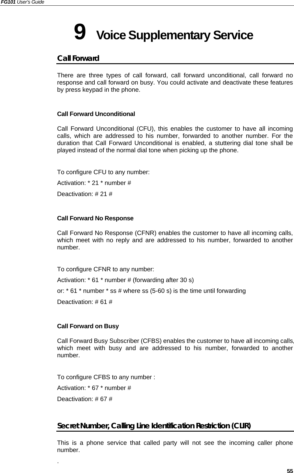 FG101 User’s Guide   55 9  Voice Supplementary Service Call Forward There are three types of call forward, call forward unconditional, call forward no response and call forward on busy. You could activate and deactivate these features by press keypad in the phone.  Call Forward Unconditional Call Forward Unconditional (CFU), this enables the customer to have all incoming calls, which are addressed to his number, forwarded to another number. For the duration that Call Forward Unconditional is enabled, a stuttering dial tone shall be played instead of the normal dial tone when picking up the phone.    To configure CFU to any number: Activation: * 21 * number # Deactivation: # 21 #  Call Forward No Response Call Forward No Response (CFNR) enables the customer to have all incoming calls, which meet with no reply and are addressed to his number, forwarded to another number.  To configure CFNR to any number: Activation: * 61 * number # (forwarding after 30 s) or: * 61 * number * ss # where ss (5-60 s) is the time until forwarding Deactivation: # 61 #  Call Forward on Busy Call Forward Busy Subscriber (CFBS) enables the customer to have all incoming calls, which meet with busy and are addressed to his number, forwarded to another number.  To configure CFBS to any number : Activation: * 67 * number #   Deactivation: # 67 #  Secret Number, Calling Line Identification Restriction (CLIR) This is a phone service that called party will not see the incoming caller phone number.   . 