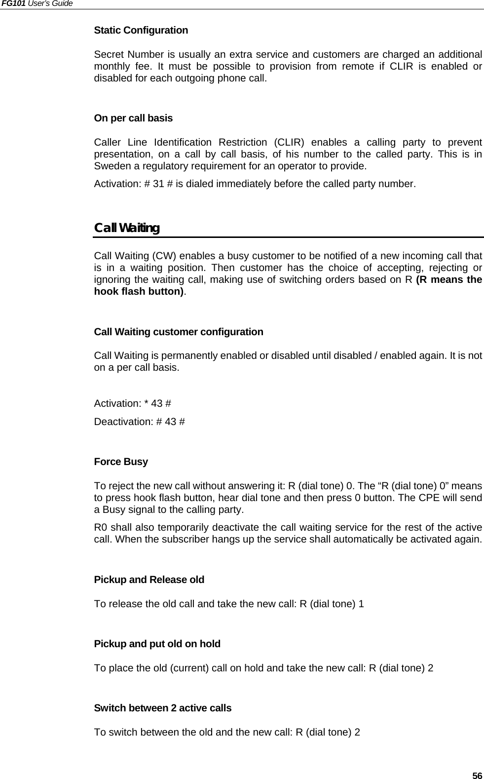 FG101 User’s Guide   56 Static Configuration Secret Number is usually an extra service and customers are charged an additional monthly fee. It must be possible to provision from remote if CLIR is enabled or disabled for each outgoing phone call.    On per call basis Caller Line Identification Restriction (CLIR) enables a calling party to prevent presentation, on a call by call basis, of his number to the called party. This is in Sweden a regulatory requirement for an operator to provide. Activation: # 31 # is dialed immediately before the called party number.  Call Waiting Call Waiting (CW) enables a busy customer to be notified of a new incoming call that is in a waiting position. Then customer has the choice of accepting, rejecting or ignoring the waiting call, making use of switching orders based on R (R means the hook flash button).  Call Waiting customer configuration Call Waiting is permanently enabled or disabled until disabled / enabled again. It is not on a per call basis.    Activation: * 43 # Deactivation: # 43 #  Force Busy To reject the new call without answering it: R (dial tone) 0. The “R (dial tone) 0” means to press hook flash button, hear dial tone and then press 0 button. The CPE will send a Busy signal to the calling party. R0 shall also temporarily deactivate the call waiting service for the rest of the active call. When the subscriber hangs up the service shall automatically be activated again.  Pickup and Release old To release the old call and take the new call: R (dial tone) 1  Pickup and put old on hold To place the old (current) call on hold and take the new call: R (dial tone) 2  Switch between 2 active calls To switch between the old and the new call: R (dial tone) 2  