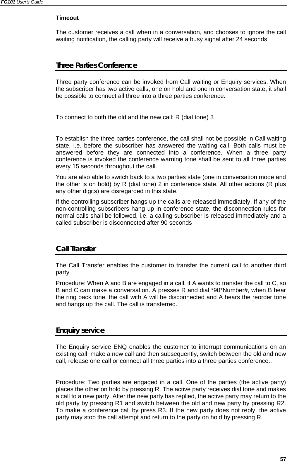 FG101 User’s Guide   57 Timeout  The customer receives a call when in a conversation, and chooses to ignore the call waiting notification, the calling party will receive a busy signal after 24 seconds.    Three Parties Conference Three party conference can be invoked from Call waiting or Enquiry services. When the subscriber has two active calls, one on hold and one in conversation state, it shall be possible to connect all three into a three parties conference.    To connect to both the old and the new call: R (dial tone) 3    To establish the three parties conference, the call shall not be possible in Call waiting state, i.e. before the subscriber has answered the waiting call. Both calls must be answered before they are connected into a conference. When a three party conference is invoked the conference warning tone shall be sent to all three parties every 15 seconds throughout the call. You are also able to switch back to a two parties state (one in conversation mode and the other is on hold) by R (dial tone) 2 in conference state. All other actions (R plus any other digits) are disregarded in this state. If the controlling subscriber hangs up the calls are released immediately. If any of the non-controlling subscribers hang up in conference state, the disconnection rules for normal calls shall be followed, i.e. a calling subscriber is released immediately and a called subscriber is disconnected after 90 seconds    Call Transfer The Call Transfer enables the customer to transfer the current call to another third party.  Procedure: When A and B are engaged in a call, if A wants to transfer the call to C, so B and C can make a conversation. A presses R and dial *90*Number#, when B hear the ring back tone, the call with A will be disconnected and A hears the reorder tone and hangs up the call. The call is transferred.  Enquiry service The Enquiry service ENQ enables the customer to interrupt communications on an existing call, make a new call and then subsequently, switch between the old and new call, release one call or connect all three parties into a three parties conference..  Procedure: Two parties are engaged in a call. One of the parties (the active party) places the other on hold by pressing R. The active party receives dial tone and makes a call to a new party. After the new party has replied, the active party may return to the old party by pressing R1 and switch between the old and new party by pressing R2. To make a conference call by press R3. If the new party does not reply, the active party may stop the call attempt and return to the party on hold by pressing R.   