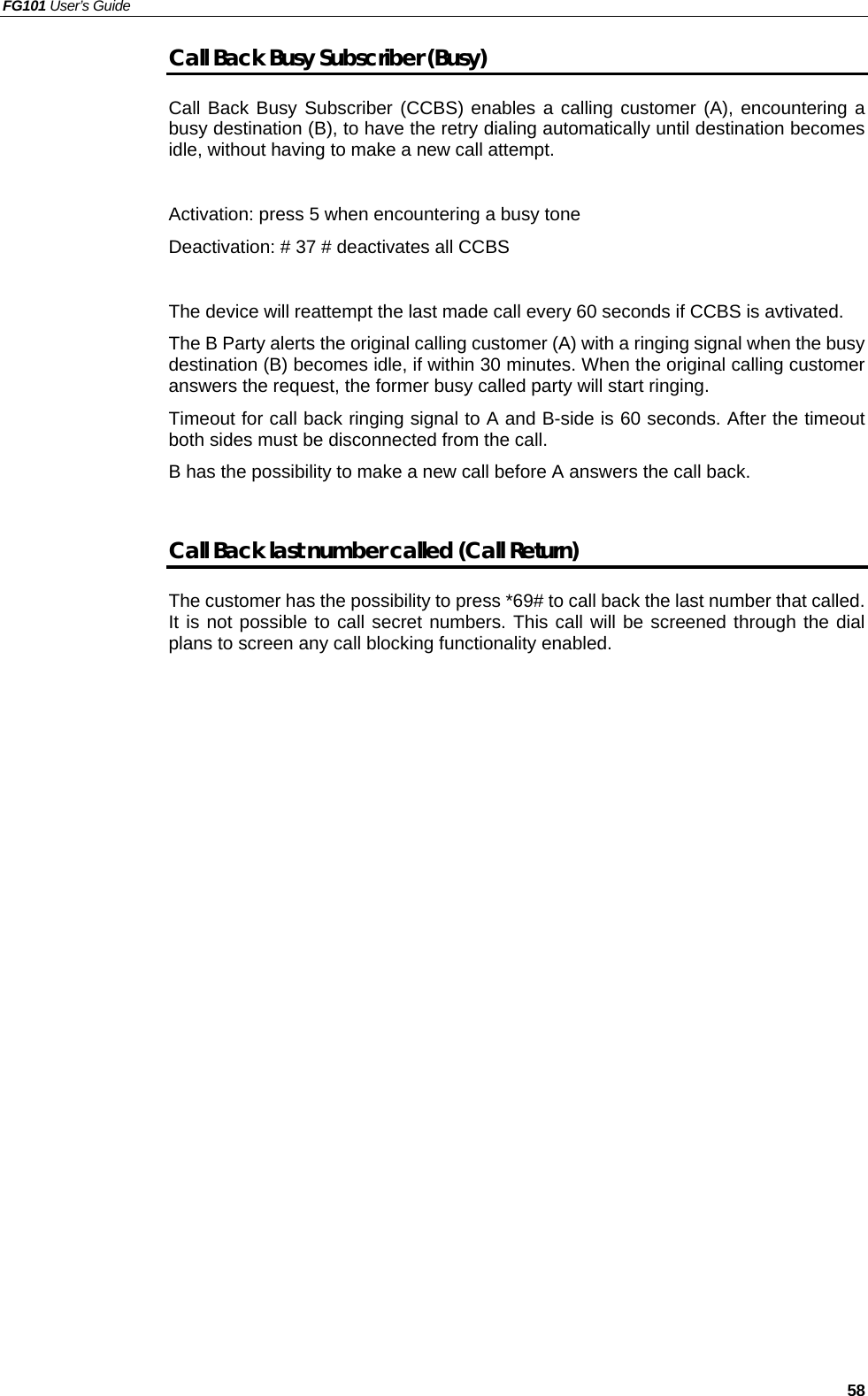 FG101 User’s Guide   58 Call Back Busy Subscriber (Busy) Call Back Busy Subscriber (CCBS) enables a calling customer (A), encountering a busy destination (B), to have the retry dialing automatically until destination becomes idle, without having to make a new call attempt.  Activation: press 5 when encountering a busy tone Deactivation: # 37 # deactivates all CCBS  The device will reattempt the last made call every 60 seconds if CCBS is avtivated.   The B Party alerts the original calling customer (A) with a ringing signal when the busy destination (B) becomes idle, if within 30 minutes. When the original calling customer answers the request, the former busy called party will start ringing.   Timeout for call back ringing signal to A and B-side is 60 seconds. After the timeout both sides must be disconnected from the call. B has the possibility to make a new call before A answers the call back.  Call Back last number called (Call Return) The customer has the possibility to press *69# to call back the last number that called. It is not possible to call secret numbers. This call will be screened through the dial plans to screen any call blocking functionality enabled.   